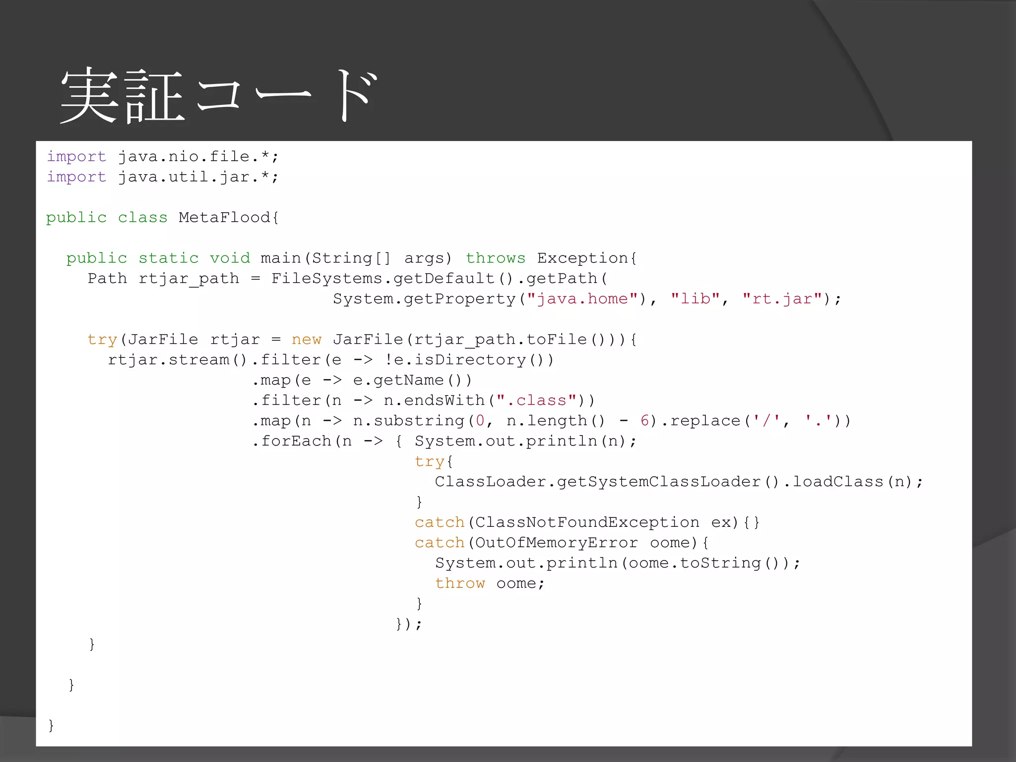 実証コード
import java.nio.file.*;
import java.util.jar.*;
public class MetaFlood{
public static void main(String[] args) throws Exception{
Path rtjar_path = FileSystems.getDefault().getPath(
System.getProperty("java.home"), "lib", "rt.jar");
try(JarFile rtjar = new JarFile(rtjar_path.toFile())){
rtjar.stream().filter(e -> !e.isDirectory())
.map(e -> e.getName())
.filter(n -> n.endsWith(".class"))
.map(n -> n.substring(0, n.length() - 6).replace('/', '.'))
.forEach(n -> { System.out.println(n);
try{
ClassLoader.getSystemClassLoader().loadClass(n);
}
catch(ClassNotFoundException ex){}
catch(OutOfMemoryError oome){
System.out.println(oome.toString());
throw oome;
}
});
}
}
}
 