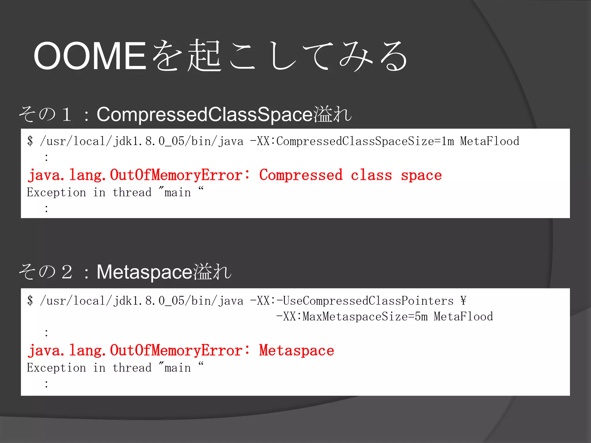 OOMEを起こしてみる
$ /usr/local/jdk1.8.0_05/bin/java -XX:CompressedClassSpaceSize=1m MetaFlood
：
java.lang.OutOfMemoryError: Compressed class space
Exception in thread "main“
：
$ /usr/local/jdk1.8.0_05/bin/java -XX:-UseCompressedClassPointers 
-XX:MaxMetaspaceSize=5m MetaFlood
：
java.lang.OutOfMemoryError: Metaspace
Exception in thread "main“
：
その１：CompressedClassSpace溢れ
その２：Metaspace溢れ
 