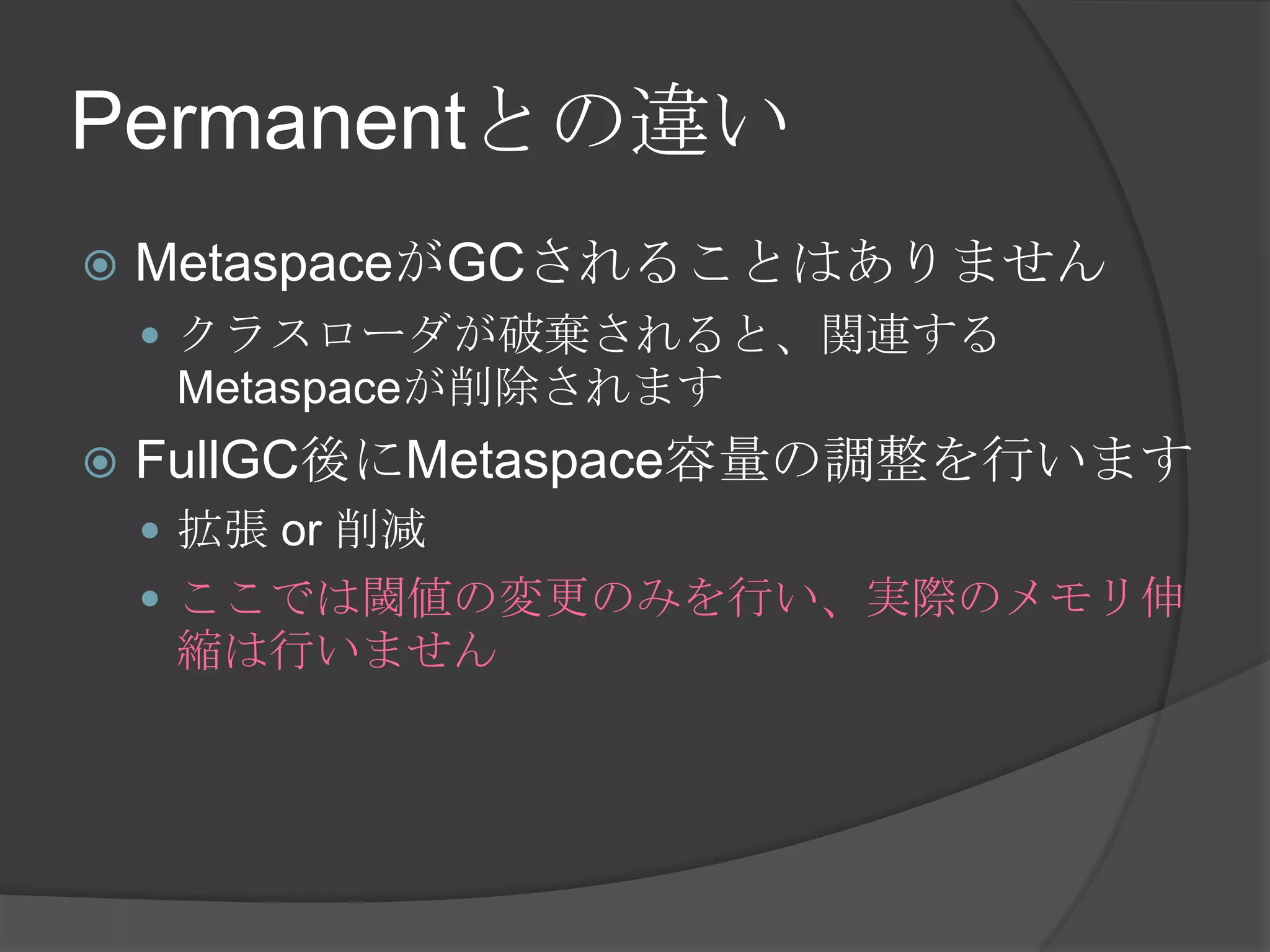 Permanentとの違い
 MetaspaceがGCされることはありません
 クラスローダが破棄されると、関連する
Metaspaceが削除されます
 FullGC後にMetaspace容量の調整を行います
 拡張 or 削減
 ここでは閾値の変更のみを行い、実際のメモリ伸
縮は行いません
 