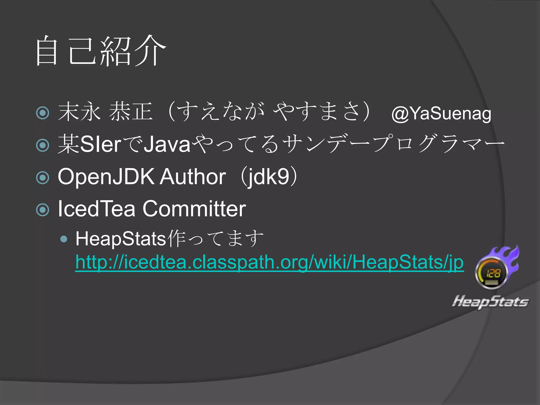 自己紹介
 末永 恭正（すえなが やすまさ） @YaSuenag
 某SIerでJavaやってるサンデープログラマー
 OpenJDK Author（jdk9）
 IcedTea Committer
 HeapStats作ってます
http://icedtea.classpath.org/wiki/HeapStats/jp
 