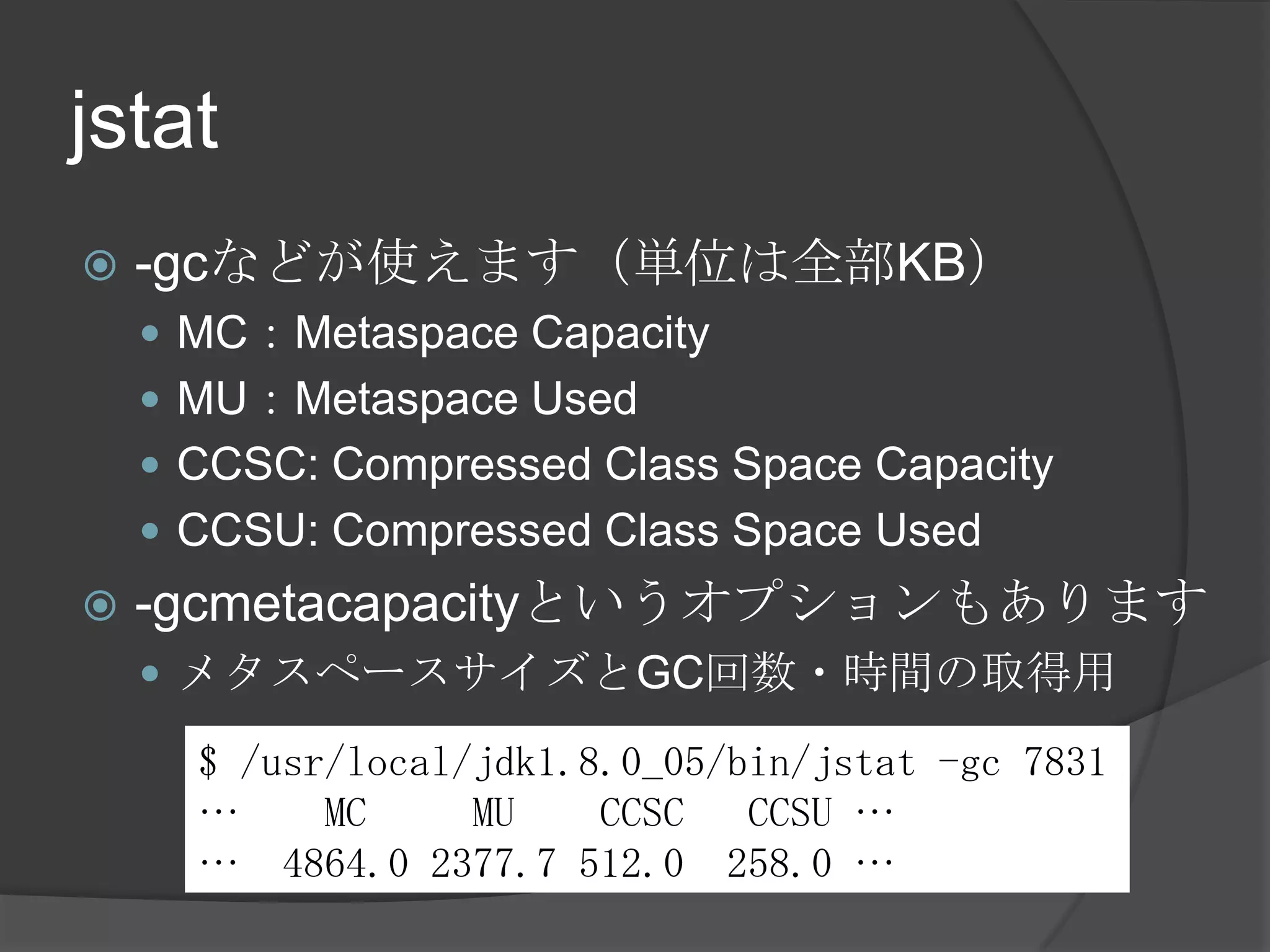 jstat
 -gcなどが使えます（単位は全部KB）
 MC：Metaspace Capacity
 MU：Metaspace Used
 CCSC: Compressed Class Space Capacity
 CCSU: Compressed Class Space Used
 -gcmetacapacityというオプションもあります
 メタスペースサイズとGC回数・時間の取得用
$ /usr/local/jdk1.8.0_05/bin/jstat -gc 7831
… MC MU CCSC CCSU …
… 4864.0 2377.7 512.0 258.0 …
 