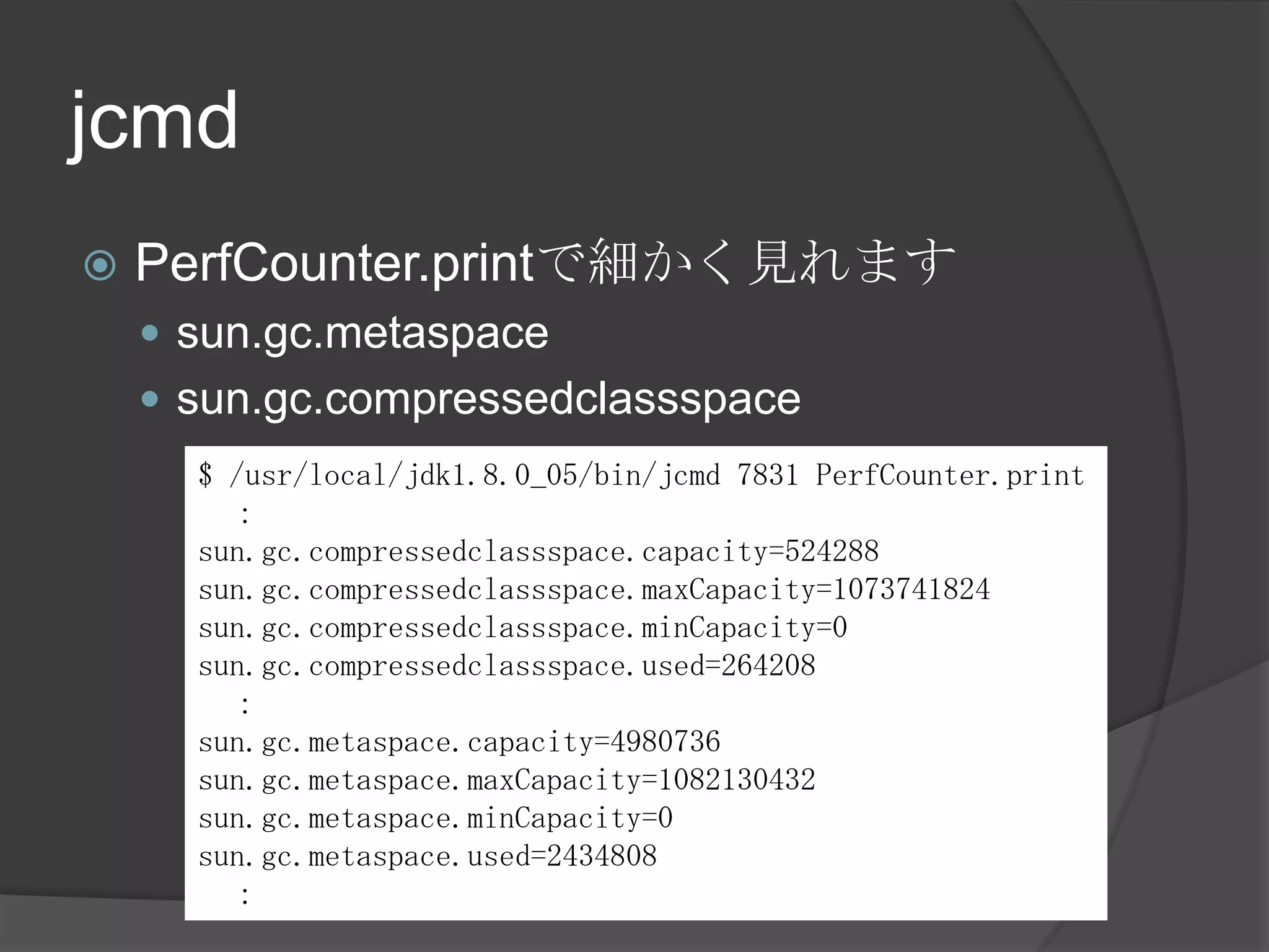 jcmd
 PerfCounter.printで細かく見れます
 sun.gc.metaspace
 sun.gc.compressedclassspace
$ /usr/local/jdk1.8.0_05/bin/jcmd 7831 PerfCounter.print
：
sun.gc.compressedclassspace.capacity=524288
sun.gc.compressedclassspace.maxCapacity=1073741824
sun.gc.compressedclassspace.minCapacity=0
sun.gc.compressedclassspace.used=264208
：
sun.gc.metaspace.capacity=4980736
sun.gc.metaspace.maxCapacity=1082130432
sun.gc.metaspace.minCapacity=0
sun.gc.metaspace.used=2434808
：
 