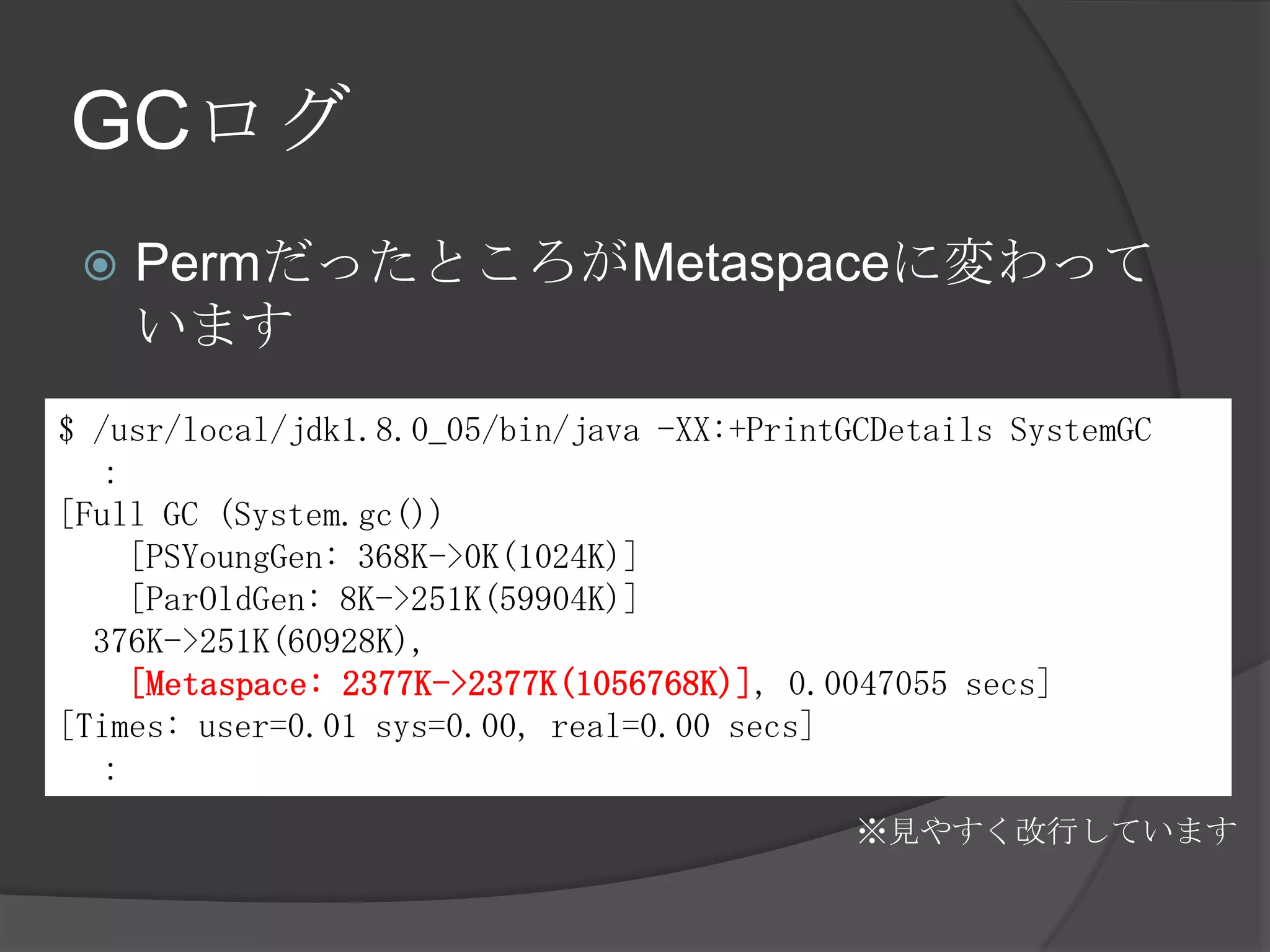 GCログ
 PermだったところがMetaspaceに変わって
います
$ /usr/local/jdk1.8.0_05/bin/java -XX:+PrintGCDetails SystemGC
：
[Full GC (System.gc())
[PSYoungGen: 368K->0K(1024K)]
[ParOldGen: 8K->251K(59904K)]
376K->251K(60928K),
[Metaspace: 2377K->2377K(1056768K)], 0.0047055 secs]
[Times: user=0.01 sys=0.00, real=0.00 secs]
：
※見やすく改行しています
 