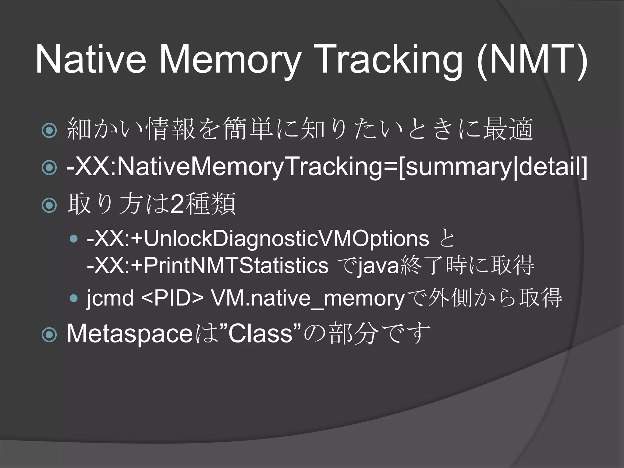 Native Memory Tracking (NMT)
 細かい情報を簡単に知りたいときに最適
 -XX:NativeMemoryTracking=[summary|detail]
 取り方は2種類
 -XX:+UnlockDiagnosticVMOptions と
-XX:+PrintNMTStatistics でjava終了時に取得
 jcmd <PID> VM.native_memoryで外側から取得
 Metaspaceは”Class”の部分です
 