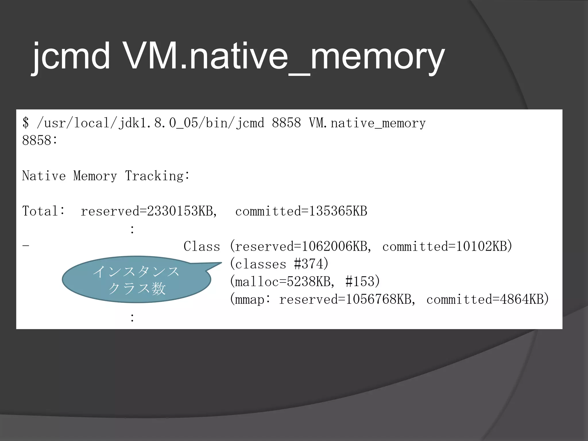 jcmd VM.native_memory
$ /usr/local/jdk1.8.0_05/bin/jcmd 8858 VM.native_memory
8858:
Native Memory Tracking:
Total: reserved=2330153KB, committed=135365KB
：
- Class (reserved=1062006KB, committed=10102KB)
(classes #374)
(malloc=5238KB, #153)
(mmap: reserved=1056768KB, committed=4864KB)
：
インスタンス
クラス数
 