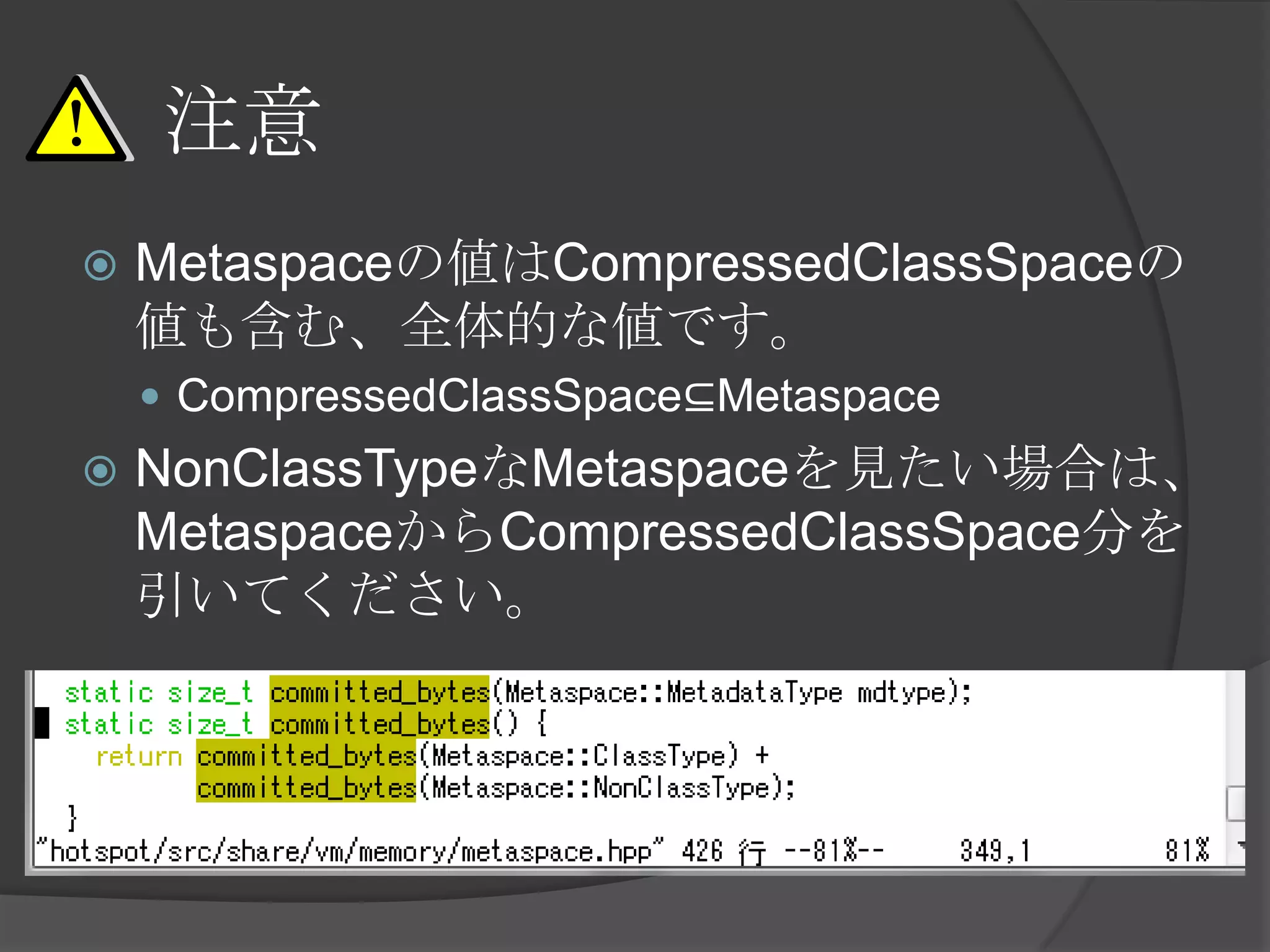 注意
 Metaspaceの値はCompressedClassSpaceの
値も含む、全体的な値です。
 CompressedClassSpace⊆Metaspace
 NonClassTypeなMetaspaceを見たい場合は、
MetaspaceからCompressedClassSpace分を
引いてください。
 