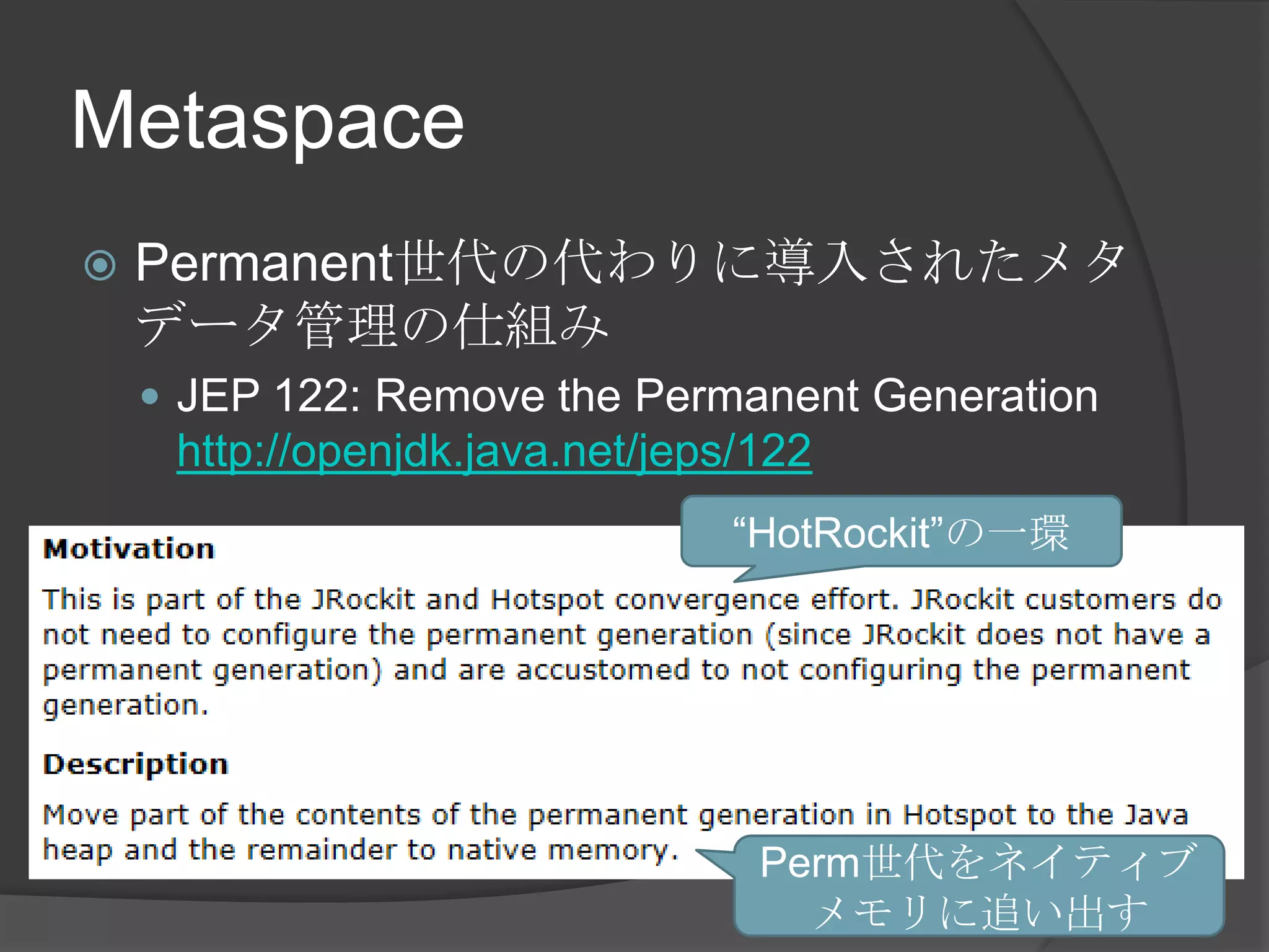Metaspace
 Permanent世代の代わりに導入されたメタ
データ管理の仕組み
 JEP 122: Remove the Permanent Generation
http://openjdk.java.net/jeps/122
“HotRockit”の一環
Perm世代をネイティブ
メモリに追い出す
 
