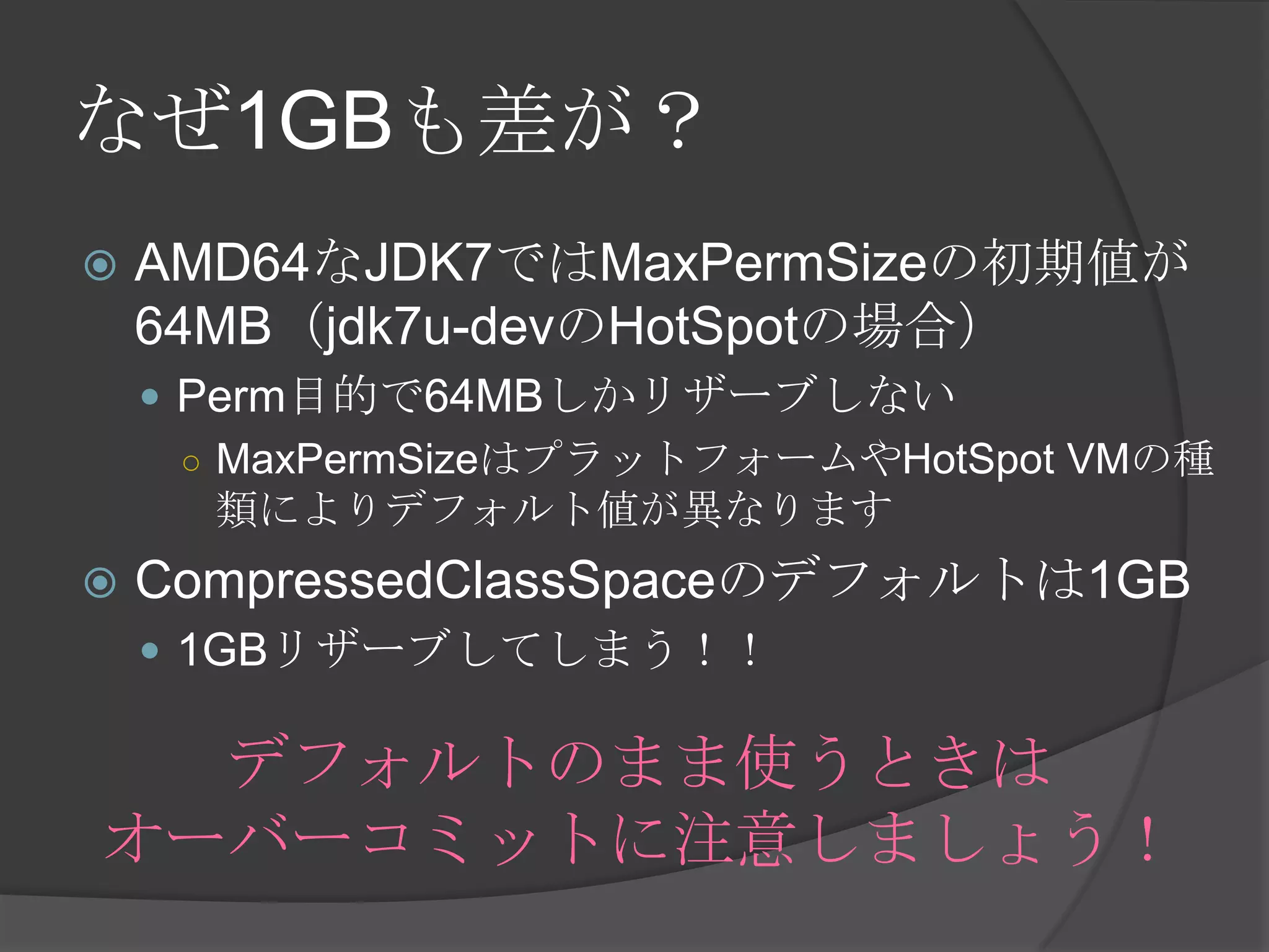 なぜ1GBも差が？
 AMD64なJDK7ではMaxPermSizeの初期値が
64MB（jdk7u-devのHotSpotの場合）
 Perm目的で64MBしかリザーブしない
○ MaxPermSizeはプラットフォームやHotSpot VMの種
類によりデフォルト値が異なります
 CompressedClassSpaceのデフォルトは1GB
 1GBリザーブしてしまう！！
デフォルトのまま使うときは
オーバーコミットに注意しましょう！
 