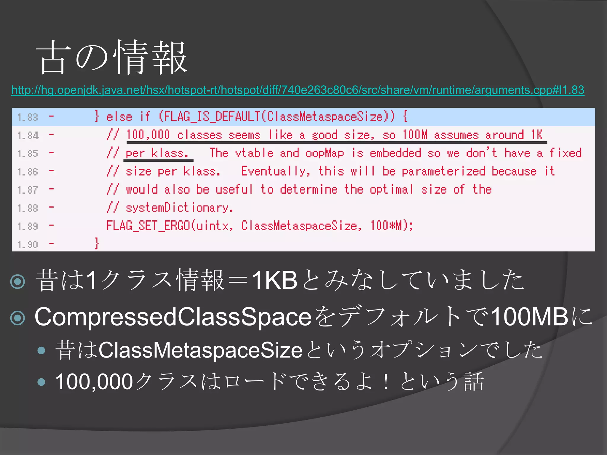 古の情報
http://hg.openjdk.java.net/hsx/hotspot-rt/hotspot/diff/740e263c80c6/src/share/vm/runtime/arguments.cpp#l1.83
 昔は1クラス情報＝1KBとみなしていました
 CompressedClassSpaceをデフォルトで100MBに
 昔はClassMetaspaceSizeというオプションでした
 100,000クラスはロードできるよ！という話
 