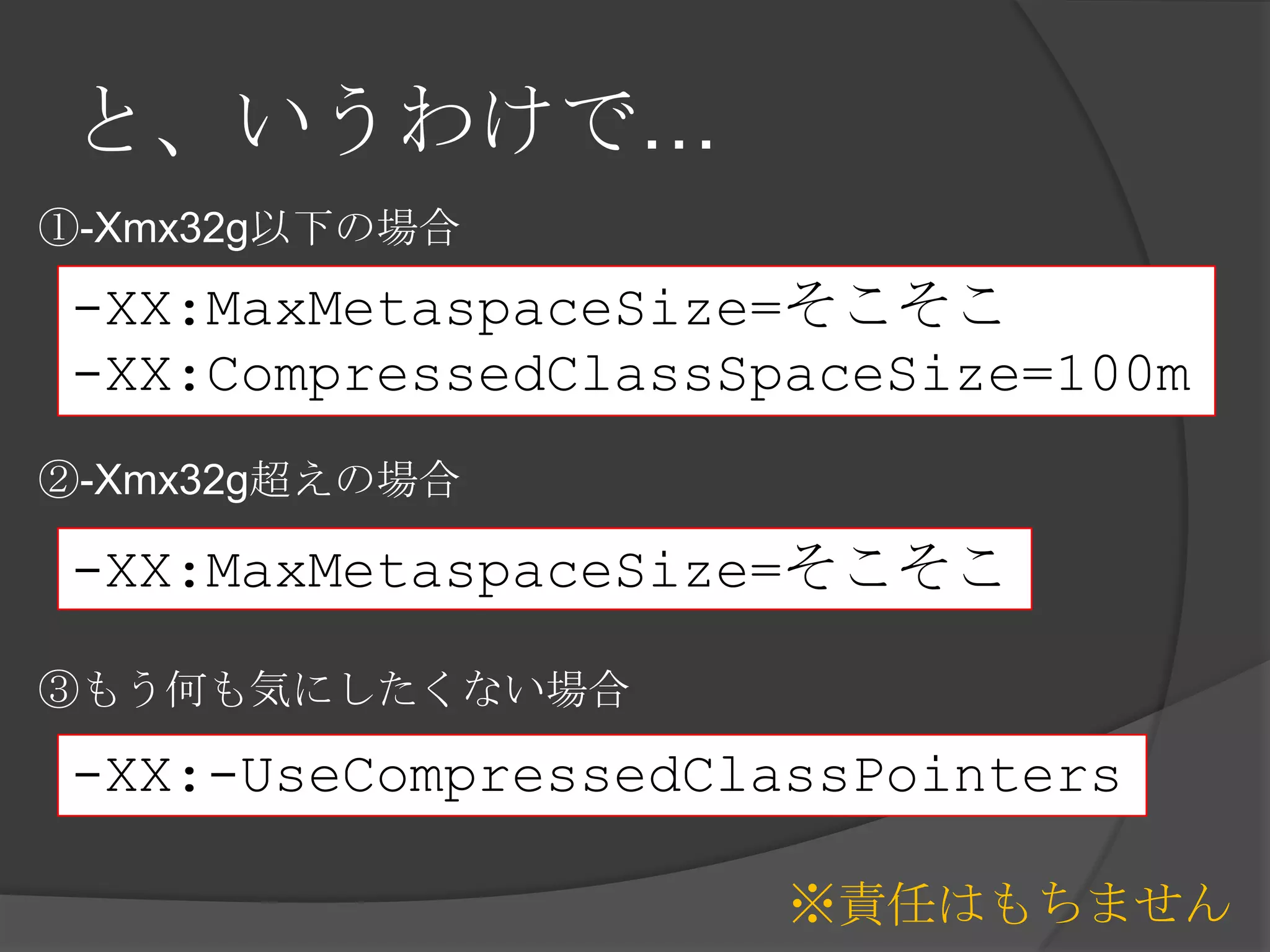 と、いうわけで…
-XX:MaxMetaspaceSize=そこそこ
-XX:CompressedClassSpaceSize=100m
※責任はもちません
-XX:MaxMetaspaceSize=そこそこ
①-Xmx32g以下の場合
②-Xmx32g超えの場合
③もう何も気にしたくない場合
-XX:-UseCompressedClassPointers
 