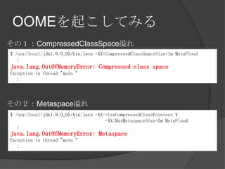 OOME𤳤Ƥߤ
$ /usr/local/jdk1.8.0_05/bin/java -XX:CompressedClassSpaceSize=1m MetaFlood

java.lang.OutOfMemoryError: Compressed class space
Exception in thread "main

$ /usr/local/jdk1.8.0_05/bin/java -XX:-UseCompressedClassPointers 
-XX:MaxMetaspaceSize=5m MetaFlood

java.lang.OutOfMemoryError: Metaspace
Exception in thread "main

ΣCompressedClassSpace
ΣMetaspace
 
