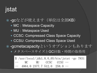 jstat
? -gcʤɤʹޤgλȫKB
? MCMetaspace Capacity
? MUMetaspace Used
? CCSC: Compressed Class Space Capacity
? CCSU: Compressed Class Space Used
? -gcmetacapacityȤץ⤢ޤ
? ᥿ک`GC?rgȡ
$ /usr/local/jdk1.8.0_05/bin/jstat -gc 7831
 MC MU CCSC CCSU 
 4864.0 2377.7 512.0 258.0 
 