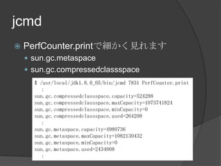 jcmd
? PerfCounter.printǼҊޤ
? sun.gc.metaspace
? sun.gc.compressedclassspace
$ /usr/local/jdk1.8.0_05/bin/jcmd 7831 PerfCounter.print

sun.gc.compressedclassspace.capacity=524288
sun.gc.compressedclassspace.maxCapacity=1073741824
sun.gc.compressedclassspace.minCapacity=0
sun.gc.compressedclassspace.used=264208

sun.gc.metaspace.capacity=4980736
sun.gc.metaspace.maxCapacity=1082130432
sun.gc.metaspace.minCapacity=0
sun.gc.metaspace.used=2434808

 