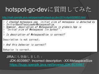 hotspot-gc-dev|Ƥߤ
http://mail.openjdk.java.net/pipermail/hotspot-gc-dev/2014-April/009853.html
JIRAˤhޤ
JDK-8039867: Incorrect description: -XX:MetaspaceSize
https://bugs.openjdk.java.net/browse/JDK-8039867
 