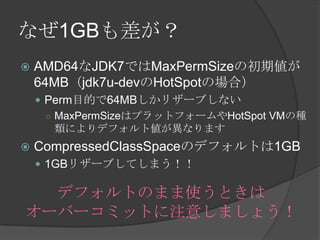 ʤ1GB
? AMD64JDK7ǤMaxPermSizeγڂ
64MBjdk7u-devHotSpotΈϣ
? PermĿĤ64MBꥶ`֤ʤ
 MaxPermSizeϥץåȥե`HotSpot VMηN
ˤǥեȂʤޤ
? CompressedClassSpaceΥǥեȤ1GB
? 1GBꥶ`֤Ƥޤ
ǥեȤΤޤʹȤ
`Щ`ߥåȤע⤷ޤ礦
 