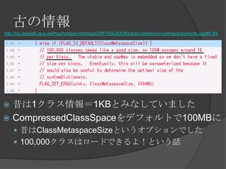 Ť
http://hg.openjdk.java.net/hsx/hotspot-rt/hotspot/diff/740e263c80c6/src/share/vm/runtime/arguments.cpp#l1.83
? 1饹1KBȤߤʤƤޤ
? CompressedClassSpaceǥեȤ100MB
? ClassMetaspaceSizeȤץǤ
? 100,000饹ϥ`ɤǤ裡ȤԒ
 