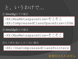 ȡ櫓ǡ
-XX:MaxMetaspaceSize=
-XX:CompressedClassSpaceSize=100m
؟ΤϤޤ
-XX:MaxMetaspaceSize=
-Xmx32g¤Έ
-Xmx32gΈ
ۤ⤦Τݤˤʤ
-XX:-UseCompressedClassPointers
 
