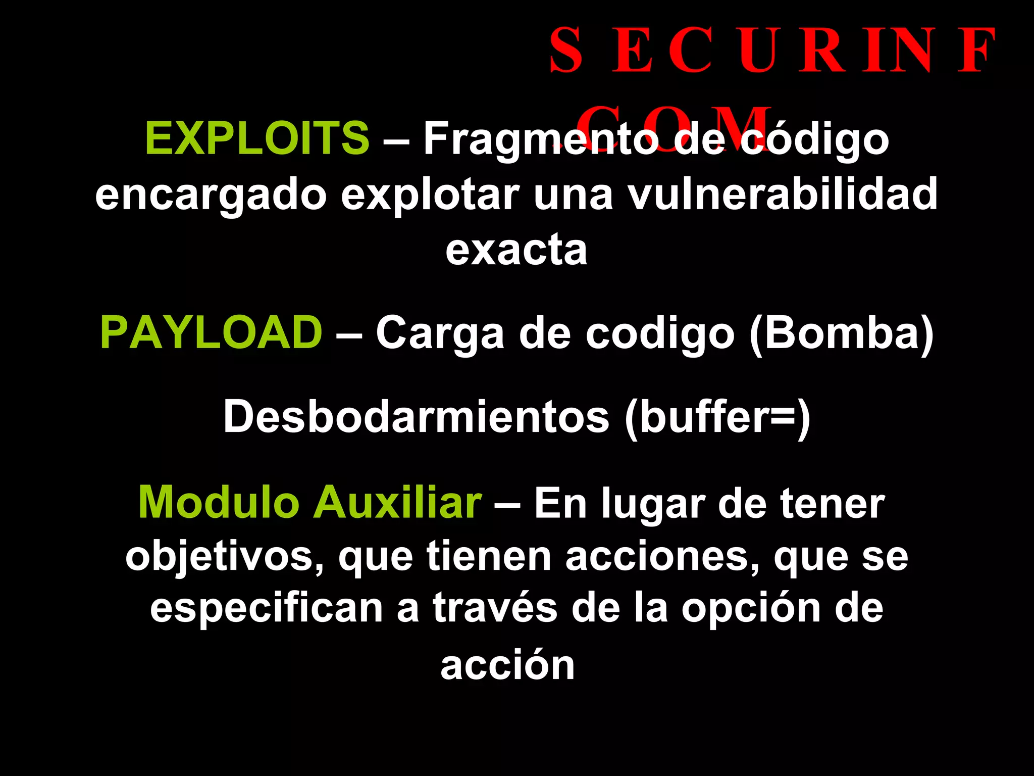 SECURINF.COM EXPLOITS  – Fragmento de código encargado explotar una vulnerabilidad exacta PAYLOAD  – Carga de codigo (Bomba) Desbodarmientos (buffer=) Modulo Auxiliar  –  En lugar de tener  objetivos, que tienen acciones, que se especifican a través de la opción de acción   