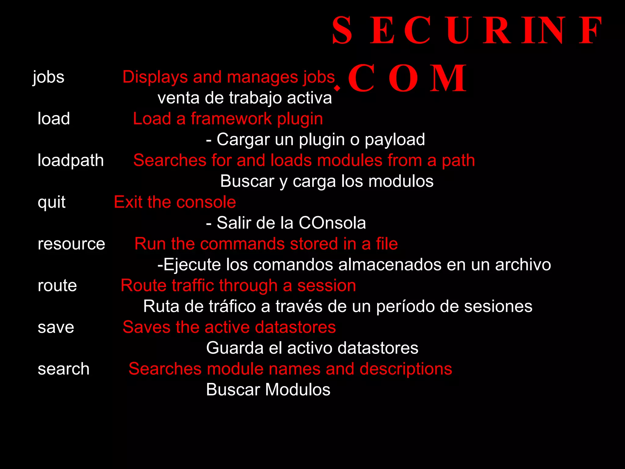 SECURINF.COM jobs   Displays and manages jobs   venta de trabajo activa load   Load a framework plugin   - Cargar un plugin o payload loadpath  Searches for and loads modules from a path    Buscar y carga los modulos quit   Exit the console  - Salir de la COnsola  resource   Run the commands stored in a file  - Ejecute los comandos almacenados en un archivo route   Route traffic through a session  Ruta de tráfico a través de un período de sesiones  save   Saves the active datastores  Guarda el activo datastores search   Searches module names and descriptions  Buscar Modulos 
