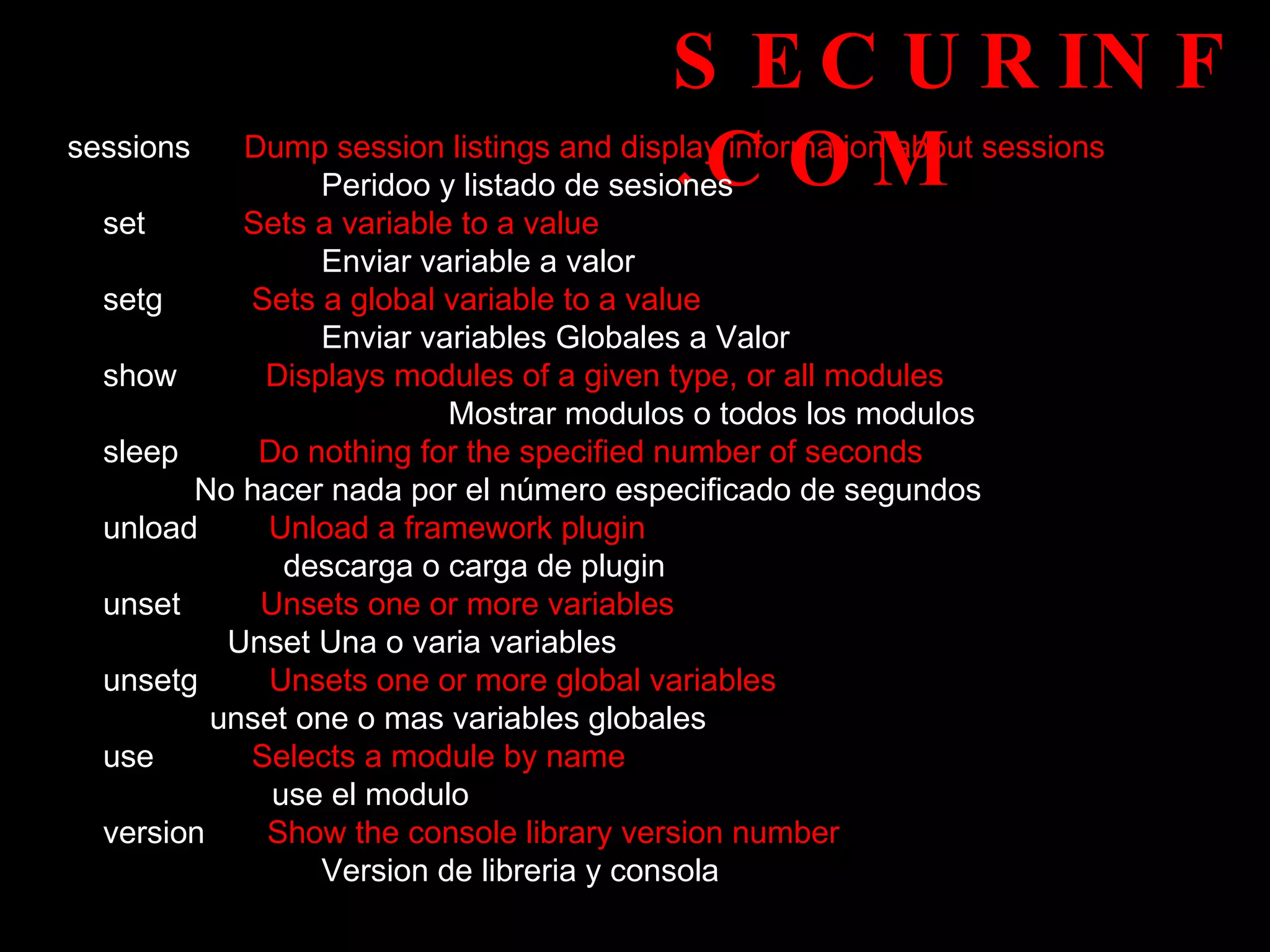 SECURINF.COM sessions  Dump session listings and display information about sessions  Peridoo y listado de sesiones set   Sets a variable to a value  Enviar variable a valor setg   Sets a global variable to a value  Enviar variables Globales a Valor show   Displays modules of a given type, or all modules  Mostrar modulos o todos los modulos sleep  Do nothing for the specified number of seconds  No hacer nada por el número especificado de segundos  unload   Unload a framework plugin    descarga o carga de plugin unset   Unsets one or more variables  Unset Una o varia variables unsetg  Unsets one or more global variables  unset one o mas variables globales use  Selects a module by name  use el modulo  version   Show the console library version number  Version de libreria y consola 