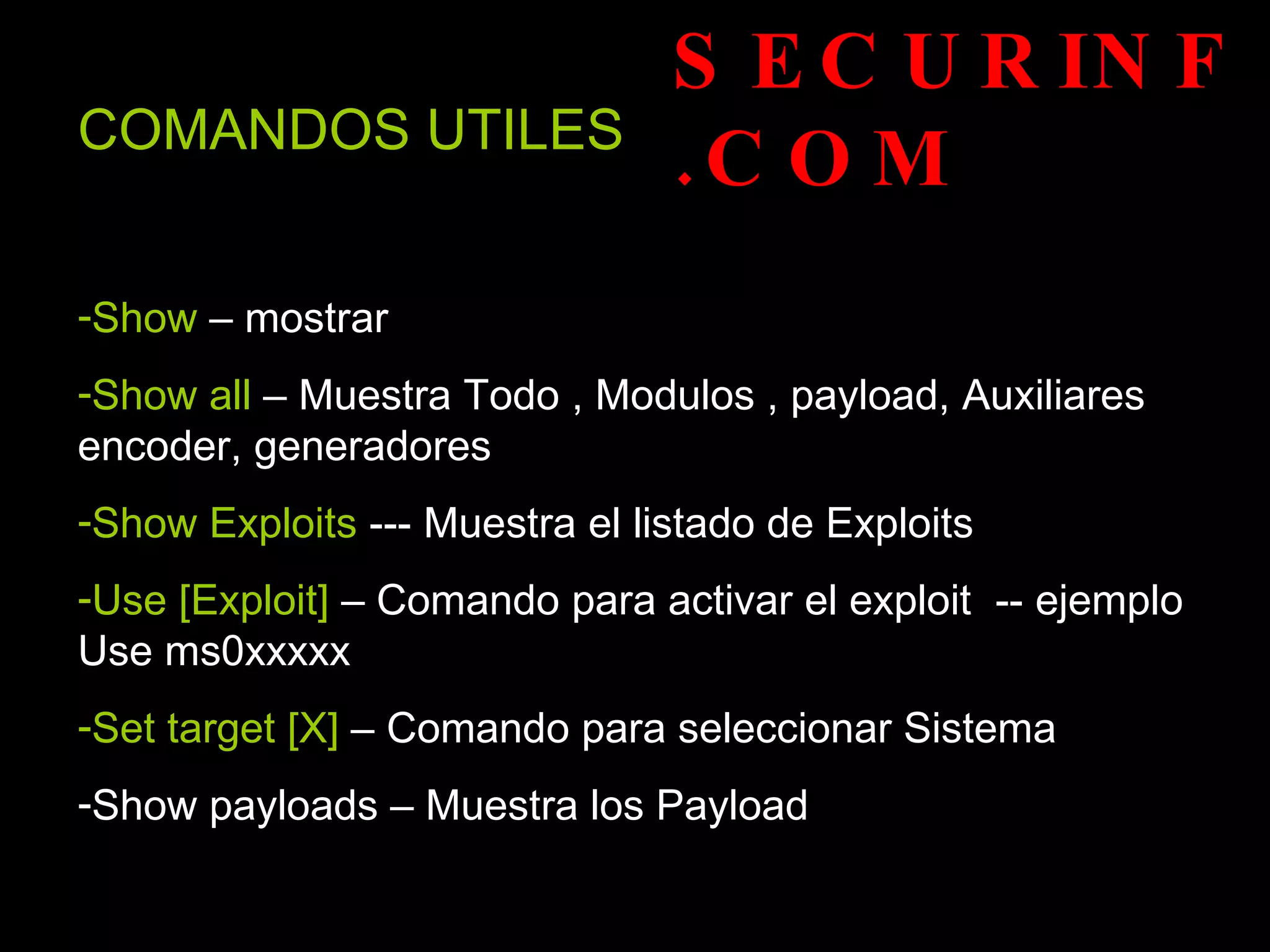SECURINF.COM COMANDOS UTILES   Show  – mostrar  Show all  – Muestra Todo , Modulos , payload, Auxiliares encoder, generadores Show Exploits  --- Muestra el listado de Exploits Use [Exploit]  – Comando para activar el exploit  -- ejemplo Use ms0xxxxx Set target [X]  – Comando para seleccionar Sistema  Show payloads – Muestra los Payload  