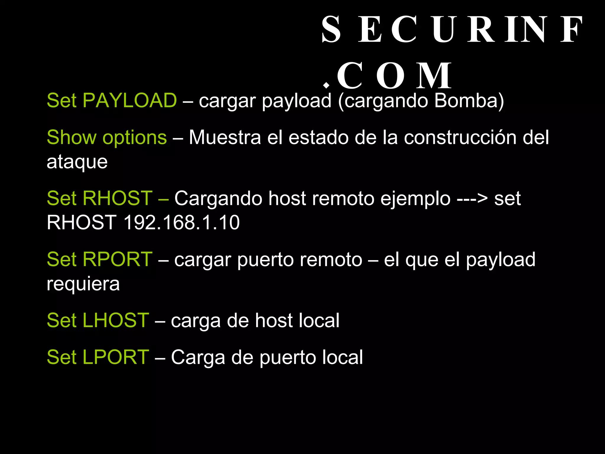 SECURINF.COM Set PAYLOAD  – cargar payload (cargando Bomba) Show options  – Muestra el estado de la construcción del ataque Set RHOST –  Cargando host remoto ejemplo ---> set RHOST 192.168.1.10 Set RPORT  – cargar puerto remoto – el que el payload requiera  Set LHOST  – carga de host local  Set LPORT  – Carga de puerto local  