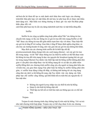 ĐỀ TÀI :Tấn Công Hệ Thống – System Hacking GVHD : PHẠM VIẾT KHA
11 PHẠM HỒNG QUANG – BÁO CÁO THỰC TẬP
mã hoá cần bẻ khoá để tạo ra một danh sách khác theo một logic của chương
trình.Khi thấy phù hợp với mật khẩu đã mã hoá, kẻ phá hoại đã có được mật khẩu
dưới dạng text . Mật khẩu text thông thường sẽ được ghi vào một file.Biện pháp
khắc phục đối với
cách thức phá hoại này là cần xây dựng mộtchính sách bảo vệ mật khẩu đúng đắn.
Sniffer
Sniffer là các công cụ (phần cứng hoặc phần mềm)”bắt ”các thông tin lưu
chuyển trên mạng và lấy các thông tin có giá trị trao đổi trên mạng.Sniffer có thể
“bắt” được các thông tin trao đổi giữa nhiều trạm làm việc với nhau. Thực hiện bắt
các gói tin từ tầng IP trở xuống. Giao thức ở tầng IP được định nghĩa công khai, và
cấu trúc các trường header rõ ràng, nên việc giải mã các gói tin này không khó khăn.
Mục đích của các chương trình sniffer đó là thiết lập chế độ
promiscuous(mode dùng chung) trên các card mạng ethernet - nơi các gói tin trao
đổi trong mạng - từ đó "bắt" được thông tin.Các thiết bị sniffer có thể bắt được toàn
bộ thông tin trao đổi trên mạng là dựa vào nguyên tắc broadcast (quảng bá) các gọi
tin trong mạng Ethernet.Tuy nhiên việc thiết lập một hệ thống sniffer không phải đơn
giản vì cần phải xâm nhập được vào hệ thống mạng đó và cài đặt các phần mềm
sniffer.Đồng thời các chương trình sniffer cũng yêu cầu người sử dụng phải hiểu sâu
về kiến trúc, các giao thức mạng.Việc phát hiện hệ thống bị sniffer không phải đơn
giản, vì sniffer hoạt động ở tầng rất thấp, và không ảnh hưởng tới các ứng dụng
cũng như các dịch vụ hệ thống đó cung cấp.Tuy nhiên việc xây dựng các biện
pháp hạn chế sniffer cũng không quá khó khăn nếu ta tuân thủ các nguyên tắc về
bảo mật như:
 Không cho người lạ truy nhập vào các thiết bị trên hệ thống
 Quản lý cấu hình hệ thống chặt chẽ
 Thiết lập các kết nối có tính bảo mật cao thông qua các cơ chế mã
hoá.
Trojans
Trojans là một chương trình chạy không hợp lệ trên một hệ thống. Với vai trò
như một chương trình hợp pháp. Trojans này có thể chạy được là do các chương
 