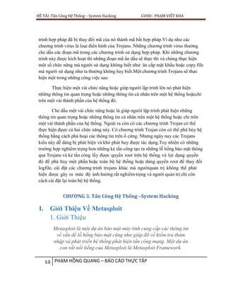 ĐỀ TÀI :Tấn Công Hệ Thống – System Hacking GVHD : PHẠM VIẾT KHA
12 PHẠM HỒNG QUANG – BÁO CÁO THỰC TẬP
trình hợp pháp đã bị thay đổi mã của nó thành mã bất hợp pháp.Ví dụ như các
chương trình virus là loại điển hình của Trojans. Những chương trình virus thường
che dấu các đoạn mã trong các chương trình sử dụng hợp pháp. Khi những chương
trình này được kích hoạt thì những đoạn mã ẩn dấu sẽ thực thi và chúng thực hiện
một số chức năng mà người sử dụng không biết như: ăn cắp mật khẩu hoặc copy file
mà người sử dụng như ta thường không hay biết.Một chương trình Trojans sẽ thực
hiện một trong những công việc sau:
Thực hiện một vài chức năng hoặc giúp người lập trình lên nó phát hiện
những thông tin quan trọng hoặc những thông tin cá nhân trên một hệ thống hoặcchỉ
trên một vài thành phần của hệ thống đó.
Che dấu một vài chức năng hoặc là giúp người lập trình phát hiện những
thông tin quan trọng hoặc những thông tin cá nhân trên một hệ thống hoặc chỉ trên
một vài thành phần của hệ thống. Ngoài ra còn có các chương trình Trojan có thể
thực hiện đựợc cả hai chức năng này. Có chương trình Trojan còn có thể phá hủy hệ
thống bằng cách phá hoại các thông tin trên ổ cứng. Nhưng ngày nay các Trojans
kiểu này dễ dàng bị phát hiện và khó phát huy được tác dụng.Tuy nhiên có những
trường hợp nghiêm trọng hơn những kẻ tấn công tạo ra những lỗ hổng bảo mật thông
qua Trojans và kẻ tấn công lấy được quyền root trên hệ thống và lợi dụng quyền
đó để phá hủy một phần hoặc toàn bộ hệ thống hoặc dùng quyền root để thay đổi
logfile, cài đặt các chương trình trojans khác mà ngườiquản trị không thể phát
hiện được gây ra mức độ ảnh hưởng rất nghiêm trọng và người quản trị chỉ còn
cách cài đặt lại toàn bộ hệ thống.
CHƯƠNG 3. Tấn Công Hệ Thống –System Hacking
I. Giới Thiệu Về Metasploit
1. Giới Thiệu
Metasploit là một dự án bảo mật máy tính cung cấp các thông tin
về vấn đề lỗ hổng bảo mật cũng như giúp đỡ về kiểm tra thâm
nhập và phát triển hệ thống phát hiện tấn công mạng. Một dự án
con rất nổi tiếng của Metasploit là Metasploit Framework.
 