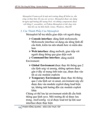ĐỀ TÀI :Tấn Công Hệ Thống – System Hacking GVHD : PHẠM VIẾT KHA
13 PHẠM HỒNG QUANG – BÁO CÁO THỰC TẬP
Metasploit Framework là một môi trường dùng để kiểm tra ,tấn
công và khai thác lỗi của các service. Metasploit được xây dựng
từ ngôn ngữ hướng đối tượng Perl, với những components được
viết bằng C, assembler, và Python.Metasploit có thể chạy trên
hầu hết các hệ điều hành: Linux, Windows, MacOS
2. Các Thành Phần Của Metasploit
Metasploit hỗ trợ nhiều giao diện với người dùng:
 Console interface: dùng lệnh msfconsole.
Msfconsole interface sử dụng các dòng lệnh để
cấu hình, kiểm tra nên nhanh hơn và mềm dẻo
hơn
 Web interface: dùng msfweb, giao tiếp với
người dùng thông qua giao diện web
 Command line interface: dùng msfcli
Enviroment:
 Global Enviroment:được thực thi thông qua 2
câu lệnh setg và unsetg, những options được
gán ở đây sẽ mang tính toàn cục, được đưa vào
tất cả các module exploits
 Temporary Enviroment: được thực thi thông
qua 2 câu lệnh set và unset, enviroment này chỉ
được đưa vào module exploit đang load hiện
tại, không ảnh hưởng đến các module exploit
khác
Chúng có thể lưu lại enviroment mình đã cấu hình
thông qua lệnh save. Môi trường đó sẽ được lưu
trong ./msf/config và sẽ được load trở lại khi user
interface được thực hiện
 
