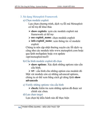 ĐỀ TÀI :Tấn Công Hệ Thống – System Hacking GVHD : PHẠM VIẾT KHA
14 PHẠM HỒNG QUANG – BÁO CÁO THỰC TẬP
3. Sử dụng Metasploit Framework
a) Chọn module exploit
Lựa chọn chương trình, dịch vụ lỗi mà Metasploit
có hỗ trợ để khai thác
 show exploits: xem các module exploit mà
framework có hỗ trợ
 use exploit_name: chọn module exploit
 info exploit_name: xem thông tin về module
exploit
Chúng ta nên cập nhật thường xuyên các lỗi dịch vụ
cũng như các module trên www.metasploit.com hoặc
qua lệnh msfupdate hoặc svn update
/opt/metasploit/msf3/
b) Cấu hình module exploit đã chọn
 show options: Xác định những options nào cần
cấu hình.
 set : cấu hình cho những option của module đó
Một vài module còn có những advanced options,
chúng ta có thể xem bằng cách gõ dòng lệnh show
advanceds
c) Verify những options vừa cấu hình
 check: kiểm tra xem những option đã được set
chính xác chưa.
d) Lựa chọn target
Lựa chọn hệ diều hành nào để thực hiện
 