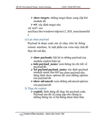 ĐỀ TÀI :Tấn Công Hệ Thống – System Hacking GVHD : PHẠM VIẾT KHA
15 PHẠM HỒNG QUANG – BÁO CÁO THỰC TẬP
 show targets: những target được cung cấp bởi
module đó
 set: xác định target nào
vd: msf> use
auxiliary/dos/windows/rdp/ms12_020_maxchannelid
s
e) Lựa chọn payload
Payload là đoạn code mà sẽ chạy trên hệ thống
remote machine, là một phần của virus máy tính để
thực thi mã độc.
 show payloads: liệt kê ra những payload của
module exploit hiện tại
 info payload_name: xem thông tin chi tiết về
payload đó
 Set payload payload_name: xác định payload
module name.Sau khi lựa chọn payload nào,
dùng lệnh show options để xem những options
của payload đó
 show advanced: xem những advanced options
của payload đó
f) Thực thi exploit
 exploit: lệnh dùng để thực thi payload code.
Payload sau đó sẽ cung cấp cho chúng ta
những thông tin về hệ thống được khai thác
 