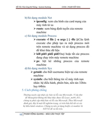 ĐỀ TÀI :Tấn Công Hệ Thống – System Hacking GVHD : PHẠM VIẾT KHA
17 PHẠM HỒNG QUANG – BÁO CÁO THỰC TẬP
b) Sử dụng module Net
 ipconfig: xem câu hình của card mạng của
máy tính từ xa
 route: xem bảng định tuyến của remote
machine
c) Sử dụng module Process
 execute -f file [ -a args ] [ -Hc ]:Câu lệnh
execute cho phép tạo ra một process mới
trên remote machine và sử dụng process đó
để khai thác dữ liệu
 kill pid1 pid2 pid3:huỷ hoặc tắt các process
đang chạy trên máy remote machine
 ps: liệt kê những process của remote
machine
d) Sử dụng module Sys
 getuid: cho biết username hiện tại của remote
machine
 sysinfo: cho biết thông tin về máy tính nạn
nhân: hệ điều hành, phiên bản, nền tản 32bits
hay 64bits
5. Cách phòng chống
Thường xuyên cập nhật các bản vá lỗi của Microsofts. Ví dụ như
để Metasploit không thể khai thác được lỗi Lsass_ms04_011,
chúng ta phải cập nhật bản vá lỗi của Microsoft. Theo Microsoft
đánh giá, đây là một lỗi nghiêm trọng, có trên hầu hết tất cả các
hệ điều hành windows. Chúng ta nên sử dụng hotfix có number là
835732 để vá lỗi trên.
 
