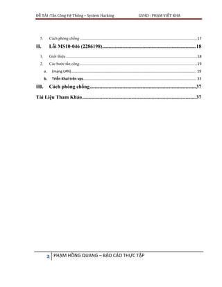ĐỀ TÀI :Tấn Công Hệ Thống – System Hacking GVHD : PHẠM VIẾT KHA
2 PHẠM HỒNG QUANG – BÁO CÁO THỰC TẬP
5. Cách phòng chống .....................................................................................................................17
II. Lỗi MS10-046 (2286198)..........................................................................18
1. Giới thiệu ...................................................................................................................................18
2. Các bước tấn công......................................................................................................................19
a. (mạng LAN)............................................................................................................................. 19
b. Triễn Khai trên vps................................................................................................................. 33
III. Cách phòng chống....................................................................................37
Tài Liệu Tham Khảo..........................................................................................37
 