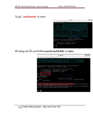 ĐỀ TÀI :Tấn Công Hệ Thống – System Hacking GVHD : PHẠM VIẾT KHA
20 PHẠM HỒNG QUANG – BÁO CÁO THỰC TẬP
Ta gõ : msfconsole và enter
Để dùng mã lỗi ms10-046:search ms10-046 và enter
 
