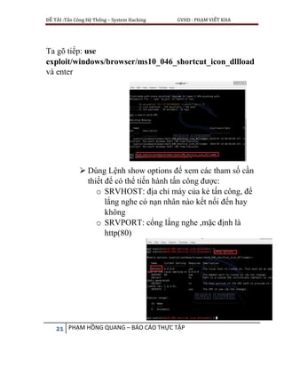 ĐỀ TÀI :Tấn Công Hệ Thống – System Hacking GVHD : PHẠM VIẾT KHA
21 PHẠM HỒNG QUANG – BÁO CÁO THỰC TẬP
Ta gõ tiếp: use
exploit/windows/browser/ms10_046_shortcut_icon_dllload
và enter
 Dùng Lệnh show options để xem các tham số cần
thiết để có thể tiến hành tấn công được:
o SRVHOST: địa chỉ máy của kẻ tấn công, để
lắng nghe có nạn nhân nào kết nối đến hay
không
o SRVPORT: cổng lắng nghe ,mặc định là
http(80)
 