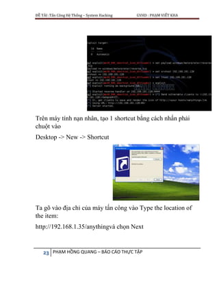 ĐỀ TÀI :Tấn Công Hệ Thống – System Hacking GVHD : PHẠM VIẾT KHA
23 PHẠM HỒNG QUANG – BÁO CÁO THỰC TẬP
Trên máy tính nạn nhân, tạo 1 shortcut bằng cách nhấn phải
chuột vào
Desktop -> New -> Shortcut
Ta gõ vào địa chỉ của máy tấn công vào Type the location of
the item:
http://192.168.1.35/anythingvà chọn Next
 