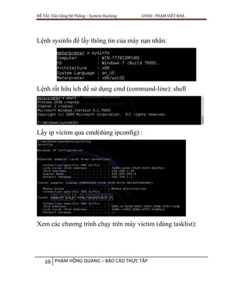 ĐỀ TÀI :Tấn Công Hệ Thống – System Hacking GVHD : PHẠM VIẾT KHA
26 PHẠM HỒNG QUANG – BÁO CÁO THỰC TẬP
Lệnh sysinfo để lấy thông tin của máy nạn nhân:
Lệnh rất hữu ích để sử dụng cmd (command-line): shell
Lấy ip victim qua cmd(dùng ipconfig) :
Xem các chương trình chạy trên máy victim (dùng tasklist):
 