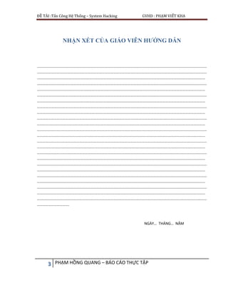 ĐỀ TÀI :Tấn Công Hệ Thống – System Hacking GVHD : PHẠM VIẾT KHA
3 PHẠM HỒNG QUANG – BÁO CÁO THỰC TẬP
NHẬN XÉT CỦA GIÁO VIÊN HƯỚNG DẪN
………………………………………………………………………………………………………………………………………………………………
………………………………………………………………………………………………………………………………………………………………
.……………………………………………………………………………………………………………………………………………………………
………………………………………………………………………………………………………………………………………………………………
….…………………………………………………………………………………………………………………………………………………………
………………………………………………………………………………………………………………………………………………………………
…….………………………………………………………………………………………………………………………………………………………
………………………………………………………………………………………………………………………………………………………………
……….……………………………………………………………………………………………………………………………………………………
………………………………………………………………………………………………………………………………………………………………
………….…………………………………………………………………………………………………………………………………………………
………………………………………………………………………………………………………………………………………………………………
…………….………………………………………………………………………………………………………………………………………………
………………………………………………………………………………………………………………………………………………………………
……………….……………………………………………………………………………………………………………………………………………
………………………………………………………………………………………………………………………………………………………………
………………….…………………………………………………………………………………………………………………………………………
………………………………………………………………………………………………………………………………………………………………
…………………….………………………………………………………………………………………………………………………………………
………………………………………………………………………………………………………………………………………………………………
……………………….……………………………………………………………………………………………………………………………………
………………………………………………………………………………………………………………………………………………………………
………………………….…………………………………………………………………………………………………………………………………
………………………………………………………………………………………………………………………………………………………………
…………………………….
NGÀY… THÁNG… NĂM
 