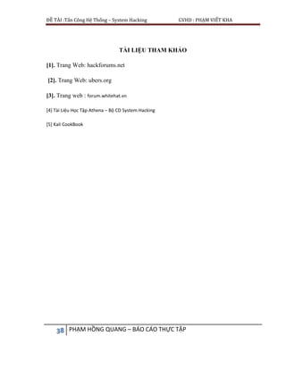 ĐỀ TÀI :Tấn Công Hệ Thống – System Hacking GVHD : PHẠM VIẾT KHA
38 PHẠM HỒNG QUANG – BÁO CÁO THỰC TẬP
TÀI LIỆU THAM KHẢO
[1]. Trang Web: hackforums.net
[2]. Trang Web: ubers.org
[3]. Trang web : forum.whitehat.vn
[4] Tài Liệu Học Tập Athena – Bộ CD System Hacking
[5] Kali CookBook
 