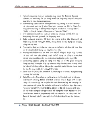 ĐỀ TÀI :Tấn Công Hệ Thống – System Hacking GVHD : PHẠM VIẾT KHA
6 PHẠM HỒNG QUANG – BÁO CÁO THỰC TẬP
 Network mapping: loại này chứa các công cụ có thể được sử dụng để
kiểm tra các host đang tồn tại, thông tin về OS, ứng dụng được sử dụng bởi
mục tiêu, và cũng làm portscanning.
 Vulnerability identification: Trong thể loại này, chúng ta có thể tìm thấy
các công cụ để quét các lỗ hổng (tổng hợp) và trong các thiết bị Cisco. Nó
cũng chứa các công cụ để thực hiện và phân tích Server Message Block
(SMB) và Simple Network Management Protocol (SNMP).
 Web application analysis: loại này chứa các công cụ có thể được sử
dụng trong theo dõi, giám sát các ứng dụng web
 Radio network analysis: Để kiểm tra mạng không dây, bluetooth và
nhận dạng tần số vô tuyến (RFID), chúng ta có thể sử dụng các công cụ
trong thể loại này.
 Penetration: loại này chứa các công cụ có thể được sử dụng để khai thác
các lỗ hổng tìm thấy trong các máy tính mục tiêu
 Privilege escalation: Sau khi khai thác các lỗ hổng và được truy cập vào
các máy tính mục tiêu, chúng ta có thể sử dụng các công cụ trong loại
này để nâng cao đặc quyền của chúng ta cho các đặc quyền cao nhất.
 Maintaining access: Công cụ trong loại này sẽ có thể giúp chúng ta
trong việc duy trì quyền truy cập vào các máy tính mục tiêu. Chúng ta có
thể cần để có được những đặc quyền cao nhất trước khi các chúng ta có
thể cài đặt công cụ để duy trì quyền truy cập
 Voice Over IP (VOIP): Để phân tích VOIP chúng ta có thể sử dụng các công
cụ trong thể loại này
 Digital forensics: Trong loại này, chúng ta có thể tìm thấy một số công cụ
có thể được sử dụng để làm phân tích kỹ thuật như có được hình ảnh đĩa
cứng, cấu trúc các tập tin, và phân tích hình ảnh đĩa cứng. Để sử dụng các
công cụ cung cấp trong thể loại này, chúng ta có thể chọn Start Backtrack
Forensics trong trình đơn khởi động. Đôi khi sẽ đòi hỏi chúng ta phải gắn
kết nội bộ đĩa cứng và các tập tin trao đổi trong chế độ chỉ đọc để bảo tồn
tính toàn vẹn. Reverse engineering: Thể loại này chứa các công cụ có thể
được sử dụng để gỡ rối chương trình một hoặc tháo rời một tập tin thực
thi.
 