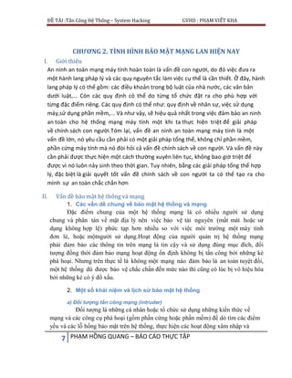 ĐỀ TÀI :Tấn Công Hệ Thống – System Hacking GVHD : PHẠM VIẾT KHA
7 PHẠM HỒNG QUANG – BÁO CÁO THỰC TẬP
CHƯƠNG 2. TÌNH HÌNH BẢO MẬT MẠNG LAN HIỆN NAY
I. Giới thiệu
An ninh an toàn mạng máy tính hoàn toàn là vấn đề con người, do đó việc đưa ra
một hành lang pháp lý và các quy nguyên tắc làm việc cụ thể là cần thiết. Ở đây, hành
lang pháp lý có thể gồm: các điều khoản trong bộ luật của nhà nước, các văn bản
dưới luật,... Còn các quy định có thể do từng tổ chức đặt ra cho phù hợp với
từng đặc điểm riêng. Các quy định có thể như: quy định về nhân sự, việc sử dụng
máy,sử dụng phần mềm,... Và như vậy, sẽ hiệu quả nhất trong việc đảm bảo an ninh
an toàn cho hệ thống mạng máy tính một khi ta thực hiện triệt để giải pháp
về chính sách con người.Tóm lại, vấn đề an ninh an toàn mạng máy tính là một
vấn đề lớn, nó yêu cầu cần phải có một giải pháp tổng thể, không chỉ phần mềm,
phần cứng máy tính mà nó đòi hỏi cả vấn đề chính sách về con người. Và vấn đề này
cần phải được thực hiện một cách thường xuyên liên tục, không bao giờ triệt để
được vì nó luôn nảy sinh theo thời gian. Tuy nhiên, bằng các giải pháp tổng thể hợp
lý, đặc biệt là giải quyết tốt vấn đề chính sách về con người ta có thể tạo ra cho
mình sự an toàn chắc chắn hơn
II. Vấn đề bảo mật hệ thống và mạng
1. Các vấn dề chung về bảo mật hệ thống và mạng
Đặc điểm chung của một hệ thống mạng là có nhiều người sử dụng
chung và phân tán về mặt địa lý nên việc bảo vệ tài nguyên (mất mát hoặc sử
dụng không hợp lệ) phức tạp hơn nhiều so với việc môi trường một máy tính
đơn lẻ, hoặc mộtngười sử dụng.Hoạt động của người quản trị hệ thống mạng
phải đảm bảo các thông tin trên mạng là tin cậy và sử dụng đúng mục đích, đối
tượng đồng thời đảm bảo mạng hoạt động ổn định không bị tấn công bởi những kẻ
phá hoại. Nhưng trên thực tế là không một mạng nào đảm bảo là an toàn tuyệt đối,
một hệ thống dù được bảo vệ chắc chắn đến mức nào thì cũng có lúc bị vô hiệu hóa
bởi những kẻ có ý đồ xấu.
2. Một số khái niệm và lịch sử bảo mật hệ thống
a) Đối tượng tấn công mạng (intruder)
Đối tượng là những cá nhân hoặc tổ chức sử dụng những kiến thức về
mạng và các công cụ phá hoại (gồm phần cứng hoặc phần mềm) để dò tìm các điểm
yếu và các lỗ hổng bảo mật trên hệ thống, thực hiện các hoạt động xâm nhập và
 