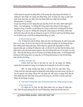 ĐỀ TÀI :Tấn Công Hệ Thống – System Hacking GVHD : PHẠM VIẾT KHA
8 PHẠM HỒNG QUANG – BÁO CÁO THỰC TẬP
chiếm đoạt tài nguyên trái phép.Một số đối tượng tấn công mạng như:Hacker: là
những kẻ xâm nhập vào mạng trái phép bằng cách sử dụng các công cụ phá mật
khẩu hoặc khai thác các điểm yếu của thành phần truy nhập trên hệ thống
Masquerader : Là những
kẻ giả mạo thông tin trên mạng như giả mạo địa chỉ IP, tên miền, định danh người
dùng…Eavesdropping: Là những đối tượng nghe trộm thông tin trên mạng, sử
dụngcác công cụ Sniffer, sau đó dùng các công cụ phân tích và debug để lấy được
các thông tin có giá trị. Những đối tượng tấn công mạng có thể nhằm nhiều mục
đích khác nhau như ăn cắp các thông tin có giá trị về kinh tế, phá hoại hệ thống mạng
có chủ định, hoặc có thể đó là những hành động vô ý thức…
b) Các lỗ hổng bảo mật
Các lỗ hổng bảo mật là những điểm yếu trên hệ thống hoặc ẩn chứa trong một
dịch vụ mà dựa vào đó kẻ tấn công có thể xâm nhập trái phép vào hệ thống để thực
hiện những hành động phá hoại chiếm đoạt tài nguyên bất hợp pháp.Có nhiều
nguyên nhân gây ra những lỗ hổng bảo mật: có thể do lỗi của bản thân hệ thống, hoặc
phần mềm cung cấp hoặc người quản trị yếu kém không hiểu sâu về các dịch vụ cung
cấp…Mức độ ảnh hưởng của các lỗ hổng tới hệ thống là khác nhau. Có lỗ hổngchỉ ảnh
hưởng tới chất lượng dịch vụ cung cấp, có lỗ hổng ảnh hưởng tới toàn bộ hệ thống
hoặc phá hủy hệ thống
c) Chính sách bảo mật
Chính sách bảo mật là tập hợp các quy tắc áp dụng cho những
người tham gia quản trị mạng, có sử dụng các tài nguyên và các dịch vụ mạng.
Đối với từng trường hợp phải có chính sách bảo mật khác nhau.
Chính sách bảo mật giúp người sử dụng biết trách nhiệm của mình trong việc bảo vệ
các tài nguyên trên mạng, đồng thời còn giúp cho nhà quản trị mạng thiết lập các
biên pháp đảm bảo hữu hiệu trong quá trình trang bị, cấu hình và kiểm soát hoạt
động của hệ thống và mạng.
3. Các loại lỗ hổng bảo mật và phương thức tấn công mạng chủ yếu
a) Các loại lỗ hổng
Có nhiều các tổ chức đã tiến hành phân loại các dạng lỗ hổng đặc
biệt. Theo bộ quốc phòng Mỹ các loại lỗ hổng được phân làm ba loại như sau:
 