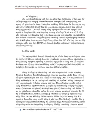 ĐỀ TÀI :Tấn Công Hệ Thống – System Hacking GVHD : PHẠM VIẾT KHA
9 PHẠM HỒNG QUANG – BÁO CÁO THỰC TẬP
Lỗ hổng loại C
Cho phép thực hiện các hình thức tấn công theo DoS(Denial of Services- Từ
chối dịch vụ) Mức độ nguy hiểm thấp chỉ ảnh hưởng tới chất lượng dịch vụ, làm
ngưng trệ, gián đoạn hệ thống, không làm phá hỏng dữ liệuhoặc đạt được quyền truy
cập bất hợp pháp.DoS là hình thức tấn công sử dụng các giao thức ở tầng Internet
trong bộ giao thức TCP/IP để làm hệ thống ngưng trệ dẫn đến tình trạng từ chối
người sử dụng hợp pháp truy nhập hay sử dụng hệ thống.Các dịch vụ có lỗ hổng
cho phép các cuộc tấn công DoS có thể được nângcấp hoặc sửa chữa bằng các phiên
bản mới hơn của các nhà cung cấp dịch vụ. Hiệnnay chưa có một biện pháp hữu hiệu
nào để khắc phục tình trạng tấn công kiểu nàyvì bản thân thiết kế ở tầng Internet (IP)
nói riêng và bộ giao thức TCP/IP nói chungđã ẩn chứa những nguy cơ tiềm tang của
các lỗ hổng loại này.
Lỗ hổng loại B:
Cho phép người sử dụng có thêm các quyền trên hệ thống mà không cần kiểm
tra tính hợp lệ dẫn đến mất mát thông tin yêu cầu cần bảo mật.Lỗ hổng này thường có
trong các ứng dụng trên hệ thống . Có mức độ nguy hiểm là trung bình.Lỗ hổng loại
B này có mức độ nguy hiểm hơn lỗ hổng loại C. Cho phép người sử dụng nội bộ có
thể chiếm được quyền cao hơn hoặc truy nhập không hợp pháp.
Những lỗ hổng loại này thường xuất hiện trong các dịch vụ trên hệ thống.
Ngườ sử dụng local được hiểu là người đã có quyền truy nhập vào hệ thống với một
số quyền hạn nhất định. Tìm hiểu vấn đề bảo mật mạng LAN. Một dạng khác của lỗ
hổng loại B xảy ra với các chương trình viết bằng mã nguồn C. Những chương trình
viết bằng mã nguồn C thường sử dụng một vùng đệm, một vùng trong bộ nhớ sử
dụng để lưu trữ dữ liệu trước khi xử lý. Người lập trình thường sử dụng vùng đệm
trong bộ nhớ trước khi gán một khoảng không gian bộ nhớ cho từng khối dữ liệu. Ví
dụ khi viết chương trình nhập trường tên người sử dụng quy định trường này dài 20
ký tự bằng khai báo:Char first_name [20]; Khai báo này cho phép người sử dụng
nhập tối đa 20ký tự. Khi nhập dữ liệu ban đầu dữ liệu được lưu ở vùng đệm. Khi
người sử dụng nhập nhiều hơn 20 ký tự sẽ tràn vùng đệm. Những ký tự nhập thừa sẽ
nằm ngoàivùng đệm khiến ta không thể kiểm soát được. Nhưng đối với những kẻ tấn
côngchúng có thể lợi dụng những lỗ hổng này để nhập vào những ký tự đặc biệt để
 