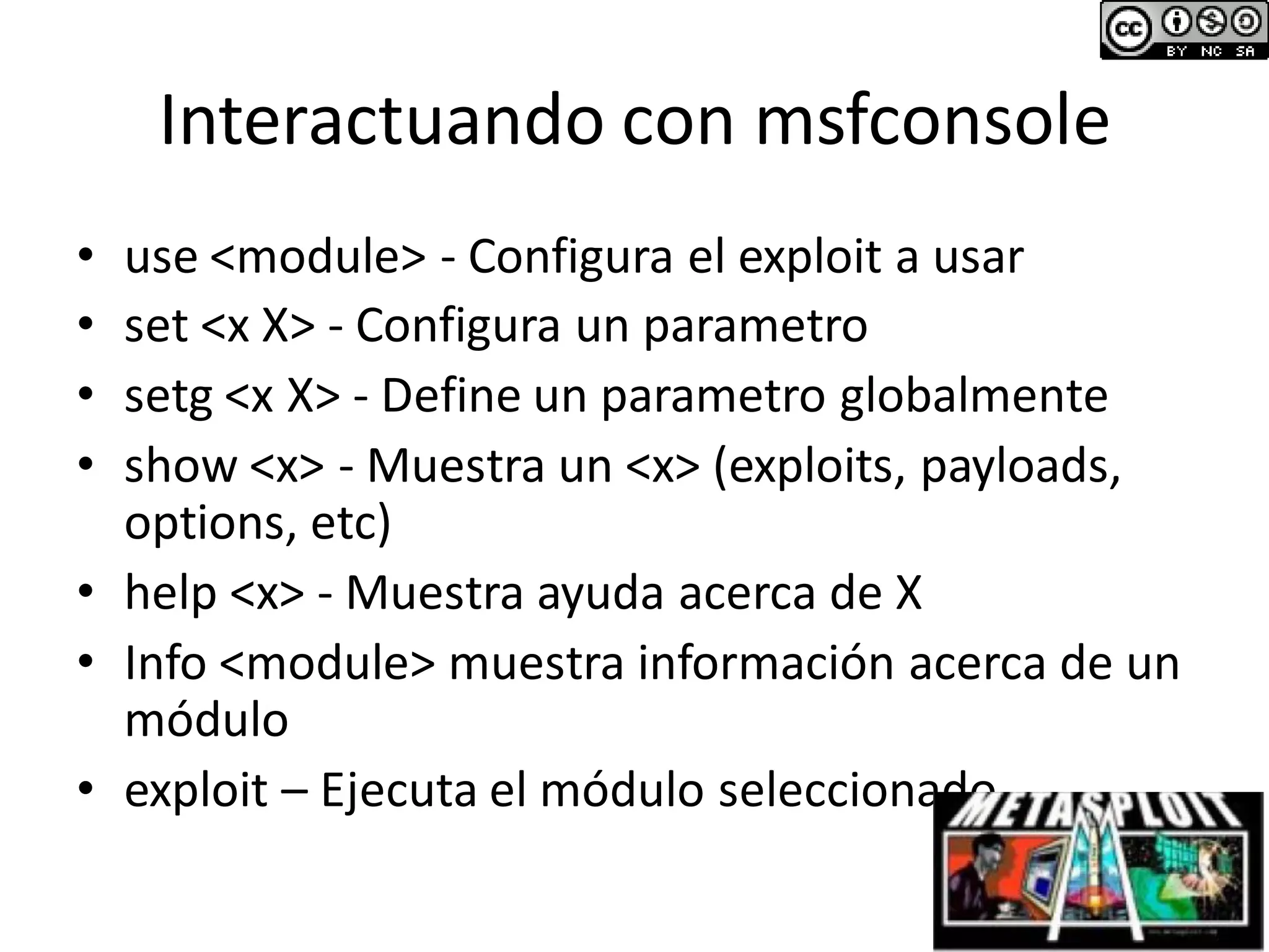 Interactuando con msfconsole
• use <module> - Configura el exploit a usar
• set <x X> - Configura un parametro
• setg <x X> - Define un parametro globalmente
• show <x> - Muestra un <x> (exploits, payloads,
options, etc)
• help <x> - Muestra ayuda acerca de X
• Info <module> muestra información acerca de un
módulo
• exploit – Ejecuta el módulo seleccionado.
 