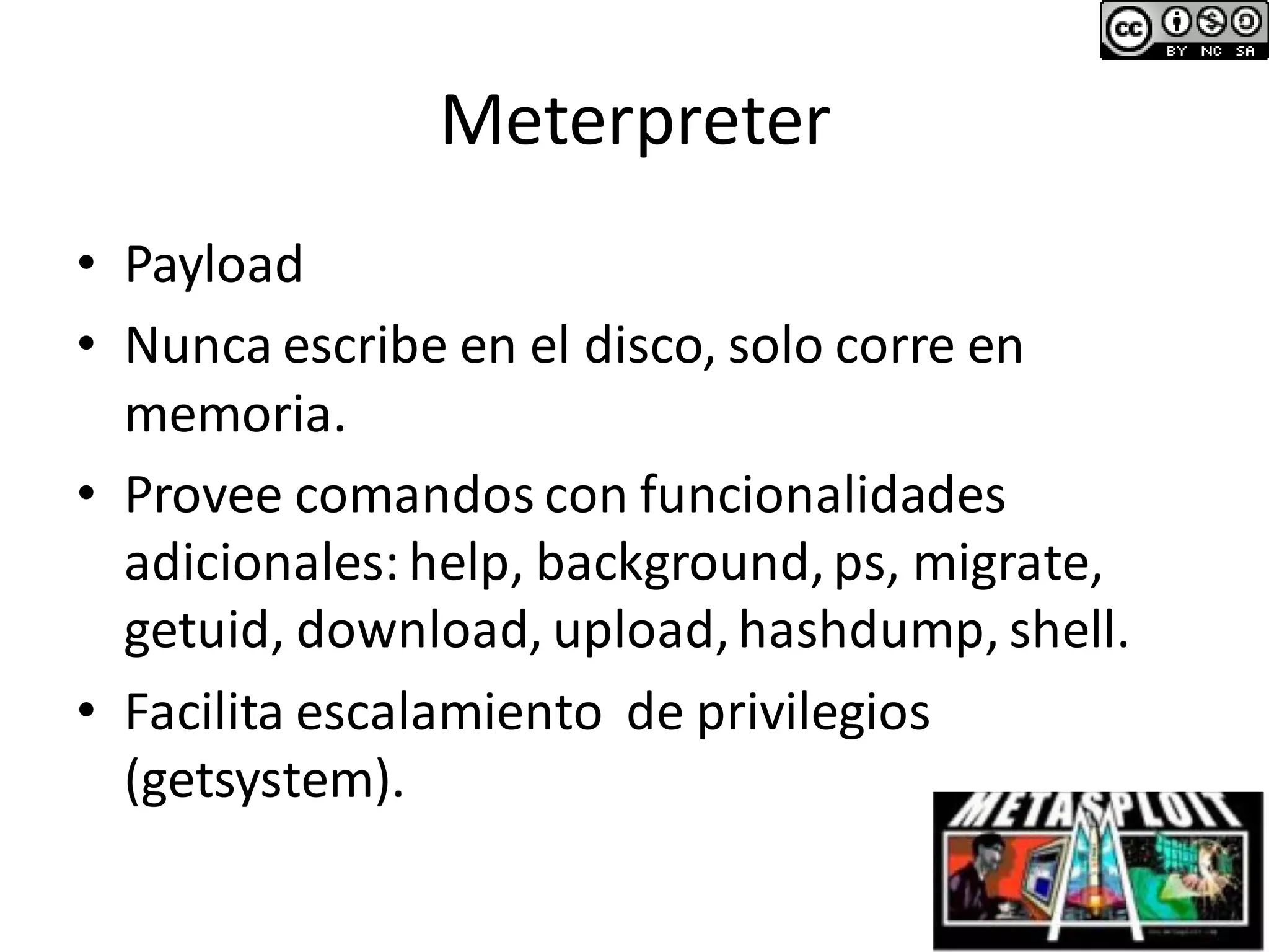 Meterpreter
• Payload
• Nunca escribe en el disco, solo corre en
memoria.
• Provee comandos con funcionalidades
adicionales: help, background,ps, migrate,
getuid, download, upload,hashdump, shell.
• Facilita escalamiento de privilegios
(getsystem).
 