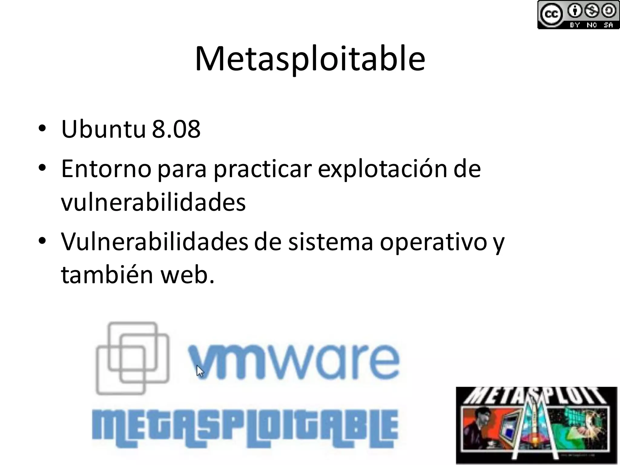 Metasploitable
• Ubuntu 8.08
• Entorno para practicar explotación de
vulnerabilidades
• Vulnerabilidades de sistema operativo y
también web.
 