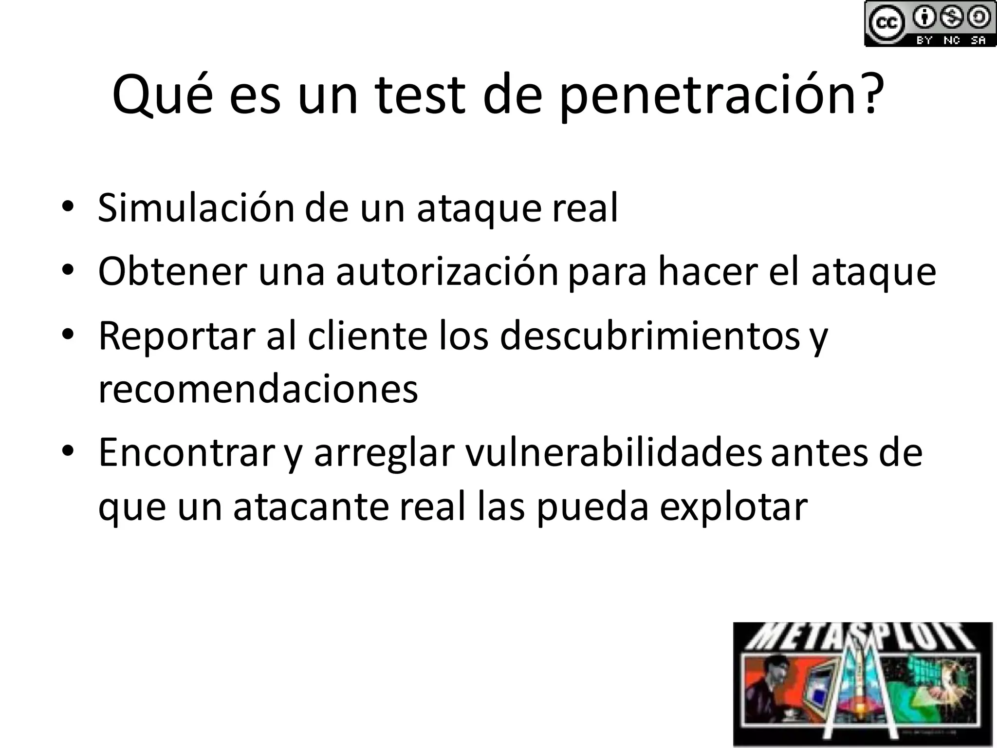 Qué es un test de penetración?
• Simulación de un ataque real
• Obtener una autorizaciónpara hacer el ataque
• Reportar al cliente los descubrimientos y
recomendaciones
• Encontrar y arreglar vulnerabilidadesantes de
que un atacante real las pueda explotar
 