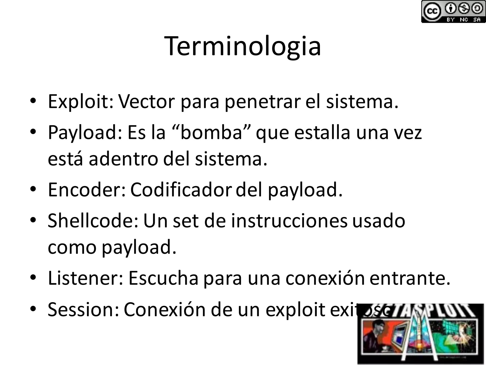Terminologia
• Exploit: Vector para penetrar el sistema.
• Payload: Es la “bomba” que estalla una vez
está adentro del sistema.
• Encoder: Codificadordel payload.
• Shellcode: Un set de instrucciones usado
como payload.
• Listener: Escucha para una conexión entrante.
• Session: Conexión de un exploit exitoso
 